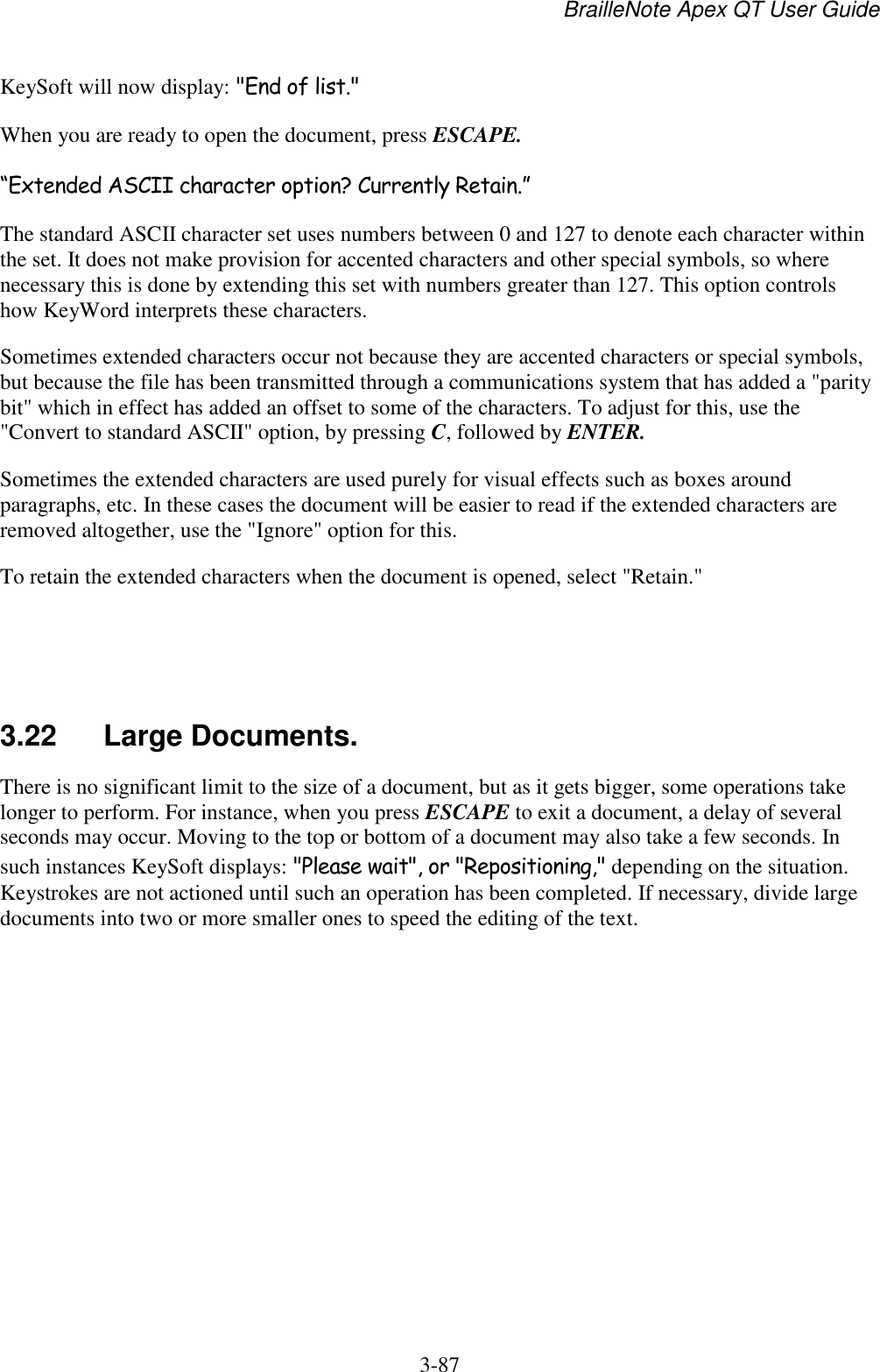 BrailleNote Apex QT User Guide  3-87   KeySoft will now display: &quot;End of list.&quot; When you are ready to open the document, press ESCAPE. “Extended ASCII character option? Currently Retain.” The standard ASCII character set uses numbers between 0 and 127 to denote each character within the set. It does not make provision for accented characters and other special symbols, so where necessary this is done by extending this set with numbers greater than 127. This option controls how KeyWord interprets these characters. Sometimes extended characters occur not because they are accented characters or special symbols, but because the file has been transmitted through a communications system that has added a &quot;parity bit&quot; which in effect has added an offset to some of the characters. To adjust for this, use the &quot;Convert to standard ASCII&quot; option, by pressing C, followed by ENTER. Sometimes the extended characters are used purely for visual effects such as boxes around paragraphs, etc. In these cases the document will be easier to read if the extended characters are removed altogether, use the &quot;Ignore&quot; option for this. To retain the extended characters when the document is opened, select &quot;Retain.&quot;    3.22  Large Documents. There is no significant limit to the size of a document, but as it gets bigger, some operations take longer to perform. For instance, when you press ESCAPE to exit a document, a delay of several seconds may occur. Moving to the top or bottom of a document may also take a few seconds. In such instances KeySoft displays: &quot;Please wait&quot;, or &quot;Repositioning,&quot; depending on the situation. Keystrokes are not actioned until such an operation has been completed. If necessary, divide large documents into two or more smaller ones to speed the editing of the text.   