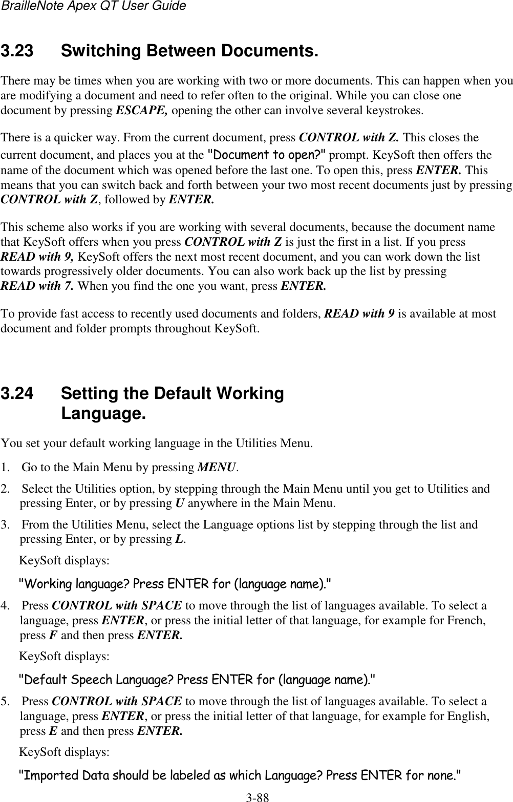 BrailleNote Apex QT User Guide  3-88   3.23  Switching Between Documents. There may be times when you are working with two or more documents. This can happen when you are modifying a document and need to refer often to the original. While you can close one document by pressing ESCAPE, opening the other can involve several keystrokes. There is a quicker way. From the current document, press CONTROL with Z. This closes the current document, and places you at the &quot;Document to open?&quot; prompt. KeySoft then offers the name of the document which was opened before the last one. To open this, press ENTER. This means that you can switch back and forth between your two most recent documents just by pressing CONTROL with Z, followed by ENTER. This scheme also works if you are working with several documents, because the document name that KeySoft offers when you press CONTROL with Z is just the first in a list. If you press READ with 9, KeySoft offers the next most recent document, and you can work down the list towards progressively older documents. You can also work back up the list by pressing READ with 7. When you find the one you want, press ENTER. To provide fast access to recently used documents and folders, READ with 9 is available at most document and folder prompts throughout KeySoft.   3.24  Setting the Default Working Language. You set your default working language in the Utilities Menu. 1. Go to the Main Menu by pressing MENU. 2. Select the Utilities option, by stepping through the Main Menu until you get to Utilities and pressing Enter, or by pressing U anywhere in the Main Menu. 3. From the Utilities Menu, select the Language options list by stepping through the list and pressing Enter, or by pressing L. KeySoft displays: &quot;Working language? Press ENTER for (language name).&quot; 4. Press CONTROL with SPACE to move through the list of languages available. To select a language, press ENTER, or press the initial letter of that language, for example for French, press F and then press ENTER. KeySoft displays: &quot;Default Speech Language? Press ENTER for (language name).&quot; 5. Press CONTROL with SPACE to move through the list of languages available. To select a language, press ENTER, or press the initial letter of that language, for example for English, press E and then press ENTER. KeySoft displays: &quot;Imported Data should be labeled as which Language? Press ENTER for none.&quot; 