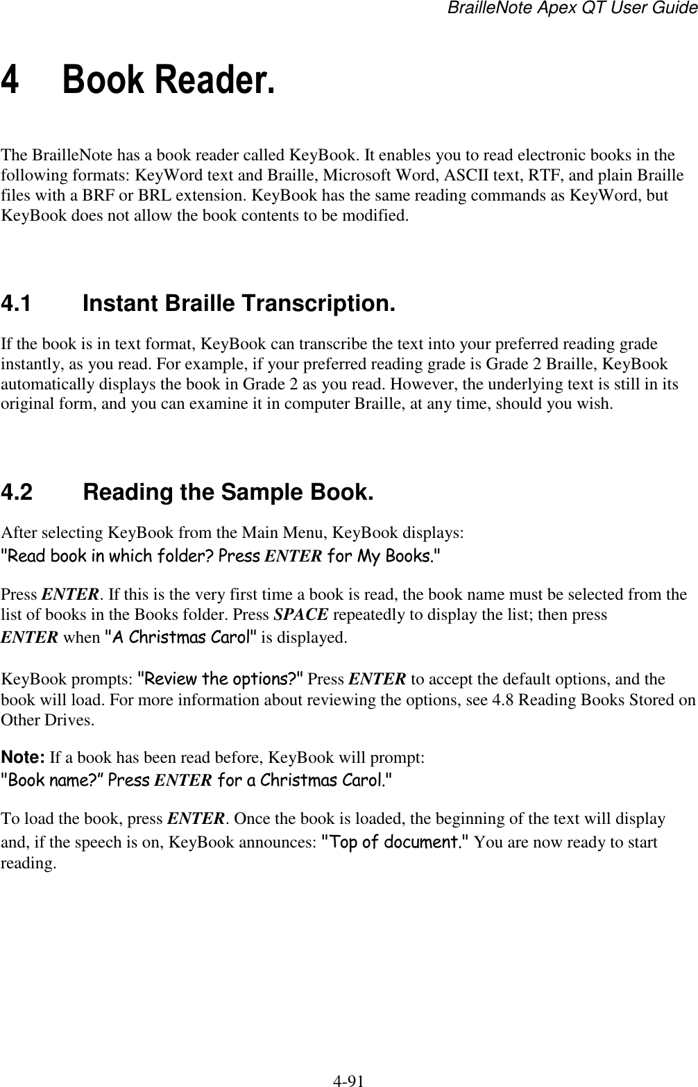 BrailleNote Apex QT User Guide  4-91   4 Book Reader. The BrailleNote has a book reader called KeyBook. It enables you to read electronic books in the following formats: KeyWord text and Braille, Microsoft Word, ASCII text, RTF, and plain Braille files with a BRF or BRL extension. KeyBook has the same reading commands as KeyWord, but KeyBook does not allow the book contents to be modified.   4.1  Instant Braille Transcription. If the book is in text format, KeyBook can transcribe the text into your preferred reading grade instantly, as you read. For example, if your preferred reading grade is Grade 2 Braille, KeyBook automatically displays the book in Grade 2 as you read. However, the underlying text is still in its original form, and you can examine it in computer Braille, at any time, should you wish.   4.2  Reading the Sample Book. After selecting KeyBook from the Main Menu, KeyBook displays: &quot;Read book in which folder? Press ENTER for My Books.&quot; Press ENTER. If this is the very first time a book is read, the book name must be selected from the list of books in the Books folder. Press SPACE repeatedly to display the list; then press ENTER when &quot;A Christmas Carol&quot; is displayed. KeyBook prompts: &quot;Review the options?&quot; Press ENTER to accept the default options, and the book will load. For more information about reviewing the options, see 4.8 Reading Books Stored on Other Drives. Note: If a book has been read before, KeyBook will prompt: &quot;Book name?” Press ENTER for a Christmas Carol.&quot; To load the book, press ENTER. Once the book is loaded, the beginning of the text will display and, if the speech is on, KeyBook announces: &quot;Top of document.&quot; You are now ready to start reading.   