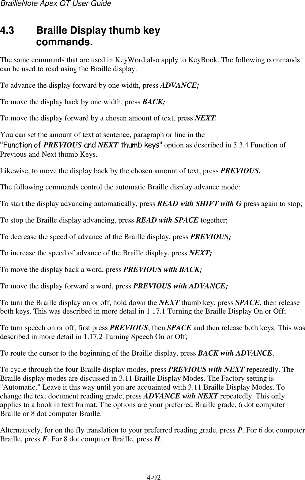 BrailleNote Apex QT User Guide  4-92   4.3  Braille Display thumb key commands. The same commands that are used in KeyWord also apply to KeyBook. The following commands can be used to read using the Braille display: To advance the display forward by one width, press ADVANCE; To move the display back by one width, press BACK; To move the display forward by a chosen amount of text, press NEXT. You can set the amount of text at sentence, paragraph or line in the &quot;Function of PREVIOUS and NEXT thumb keys&quot; option as described in 5.3.4 Function of Previous and Next thumb Keys. Likewise, to move the display back by the chosen amount of text, press PREVIOUS. The following commands control the automatic Braille display advance mode: To start the display advancing automatically, press READ with SHIFT with G press again to stop; To stop the Braille display advancing, press READ with SPACE together; To decrease the speed of advance of the Braille display, press PREVIOUS; To increase the speed of advance of the Braille display, press NEXT; To move the display back a word, press PREVIOUS with BACK; To move the display forward a word, press PREVIOUS with ADVANCE; To turn the Braille display on or off, hold down the NEXT thumb key, press SPACE, then release both keys. This was described in more detail in 1.17.1 Turning the Braille Display On or Off; To turn speech on or off, first press PREVIOUS, then SPACE and then release both keys. This was described in more detail in 1.17.2 Turning Speech On or Off; To route the cursor to the beginning of the Braille display, press BACK with ADVANCE. To cycle through the four Braille display modes, press PREVIOUS with NEXT repeatedly. The Braille display modes are discussed in 3.11 Braille Display Modes. The Factory setting is &quot;Automatic.&quot; Leave it this way until you are acquainted with 3.11 Braille Display Modes. To change the text document reading grade, press ADVANCE with NEXT repeatedly. This only applies to a book in text format. The options are your preferred Braille grade, 6 dot computer Braille or 8 dot computer Braille. Alternatively, for on the fly translation to your preferred reading grade, press P. For 6 dot computer Braille, press F. For 8 dot computer Braille, press H.   