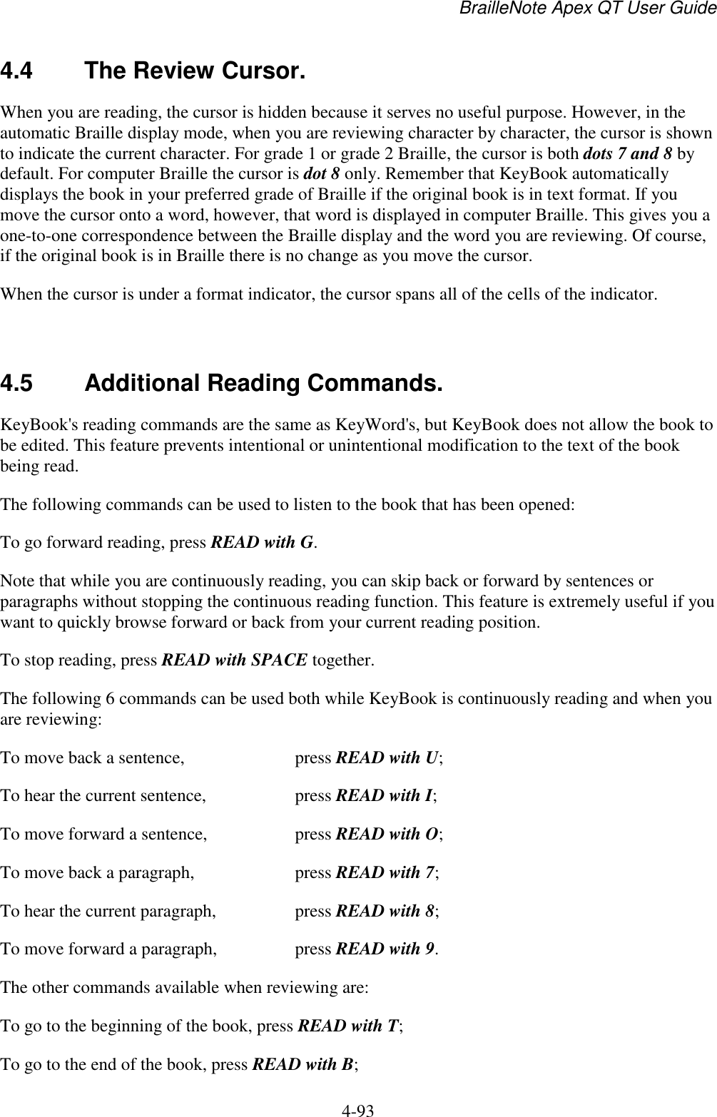 BrailleNote Apex QT User Guide  4-93   4.4  The Review Cursor. When you are reading, the cursor is hidden because it serves no useful purpose. However, in the automatic Braille display mode, when you are reviewing character by character, the cursor is shown to indicate the current character. For grade 1 or grade 2 Braille, the cursor is both dots 7 and 8 by default. For computer Braille the cursor is dot 8 only. Remember that KeyBook automatically displays the book in your preferred grade of Braille if the original book is in text format. If you move the cursor onto a word, however, that word is displayed in computer Braille. This gives you a one-to-one correspondence between the Braille display and the word you are reviewing. Of course, if the original book is in Braille there is no change as you move the cursor. When the cursor is under a format indicator, the cursor spans all of the cells of the indicator.  4.5  Additional Reading Commands. KeyBook&apos;s reading commands are the same as KeyWord&apos;s, but KeyBook does not allow the book to be edited. This feature prevents intentional or unintentional modification to the text of the book being read. The following commands can be used to listen to the book that has been opened: To go forward reading, press READ with G. Note that while you are continuously reading, you can skip back or forward by sentences or paragraphs without stopping the continuous reading function. This feature is extremely useful if you want to quickly browse forward or back from your current reading position. To stop reading, press READ with SPACE together. The following 6 commands can be used both while KeyBook is continuously reading and when you are reviewing: To move back a sentence,  press READ with U; To hear the current sentence,  press READ with I; To move forward a sentence,  press READ with O; To move back a paragraph,  press READ with 7; To hear the current paragraph,  press READ with 8; To move forward a paragraph,  press READ with 9. The other commands available when reviewing are: To go to the beginning of the book, press READ with T; To go to the end of the book, press READ with B; 