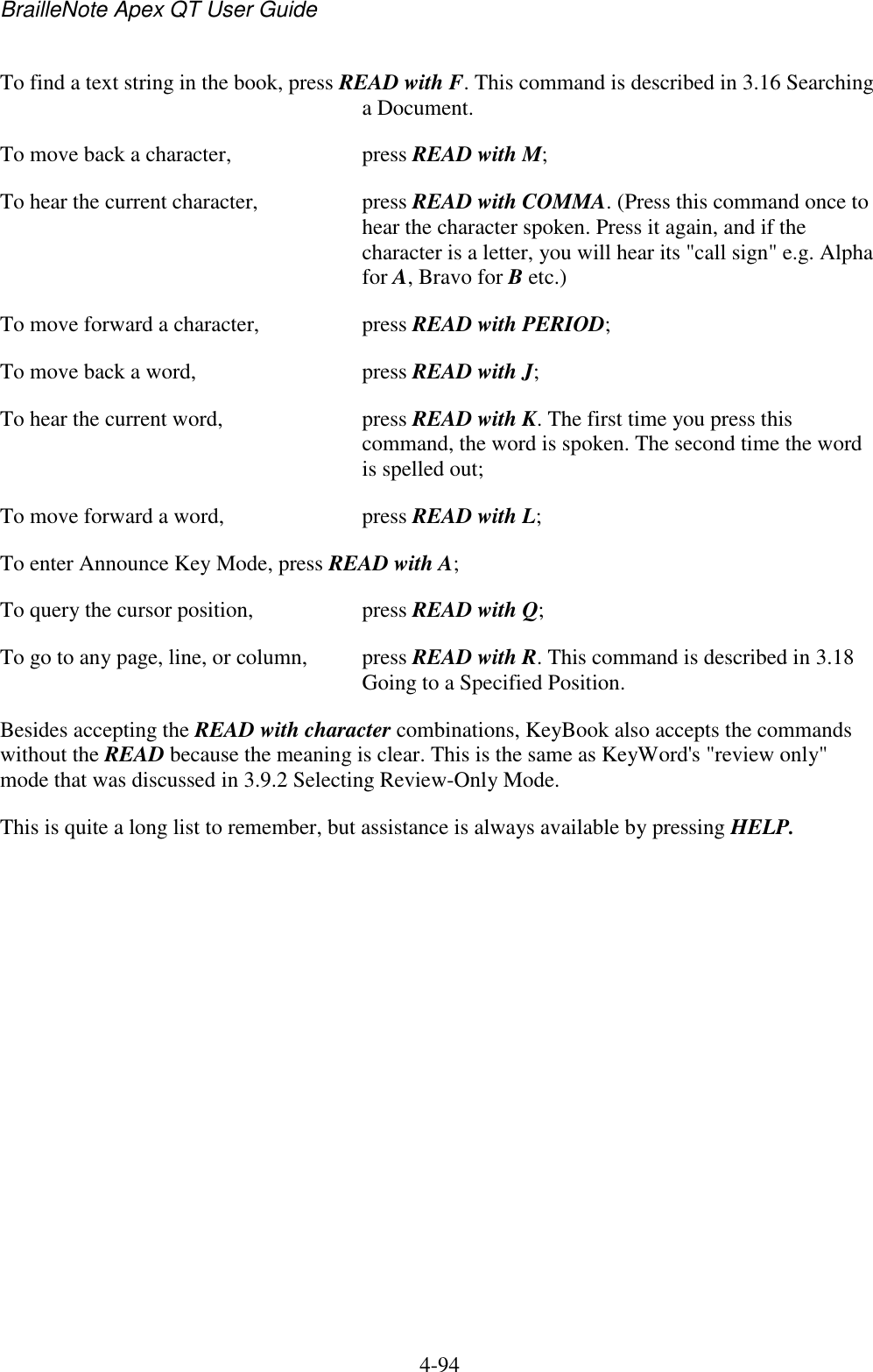 BrailleNote Apex QT User Guide  4-94   To find a text string in the book, press READ with F. This command is described in 3.16 Searching a Document. To move back a character,  press READ with M; To hear the current character,  press READ with COMMA. (Press this command once to hear the character spoken. Press it again, and if the character is a letter, you will hear its &quot;call sign&quot; e.g. Alpha for A, Bravo for B etc.) To move forward a character,   press READ with PERIOD; To move back a word,  press READ with J; To hear the current word,   press READ with K. The first time you press this command, the word is spoken. The second time the word is spelled out; To move forward a word,   press READ with L; To enter Announce Key Mode, press READ with A; To query the cursor position,   press READ with Q; To go to any page, line, or column,   press READ with R. This command is described in 3.18 Going to a Specified Position. Besides accepting the READ with character combinations, KeyBook also accepts the commands without the READ because the meaning is clear. This is the same as KeyWord&apos;s &quot;review only&quot; mode that was discussed in 3.9.2 Selecting Review-Only Mode. This is quite a long list to remember, but assistance is always available by pressing HELP.   