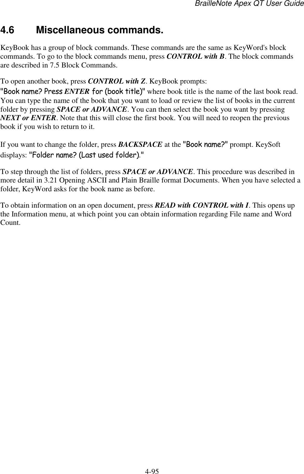 BrailleNote Apex QT User Guide  4-95   4.6  Miscellaneous commands. KeyBook has a group of block commands. These commands are the same as KeyWord&apos;s block commands. To go to the block commands menu, press CONTROL with B. The block commands are described in 7.5 Block Commands. To open another book, press CONTROL with Z. KeyBook prompts: &quot;Book name? Press ENTER for (book title)&quot; where book title is the name of the last book read. You can type the name of the book that you want to load or review the list of books in the current folder by pressing SPACE or ADVANCE. You can then select the book you want by pressing NEXT or ENTER. Note that this will close the first book. You will need to reopen the previous book if you wish to return to it.  If you want to change the folder, press BACKSPACE at the &quot;Book name?&quot; prompt. KeySoft displays: &quot;Folder name? (Last used folder).&quot; To step through the list of folders, press SPACE or ADVANCE. This procedure was described in more detail in 3.21 Opening ASCII and Plain Braille format Documents. When you have selected a folder, KeyWord asks for the book name as before. To obtain information on an open document, press READ with CONTROL with I. This opens up the Information menu, at which point you can obtain information regarding File name and Word Count.   