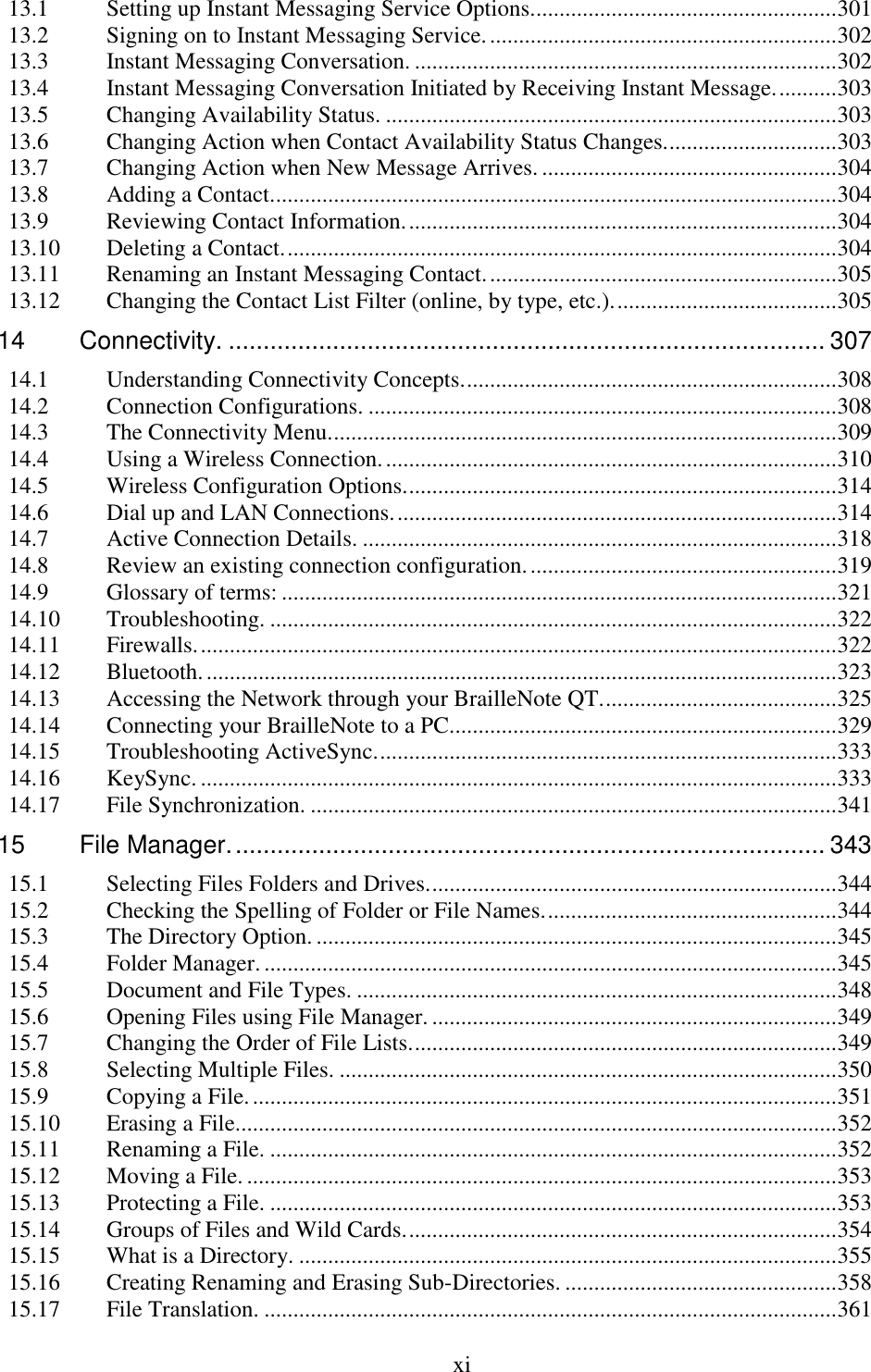  xi  13.1 Setting up Instant Messaging Service Options. .................................................... 301 13.2 Signing on to Instant Messaging Service. ............................................................ 302 13.3 Instant Messaging Conversation. ......................................................................... 302 13.4 Instant Messaging Conversation Initiated by Receiving Instant Message. .......... 303 13.5 Changing Availability Status. .............................................................................. 303 13.6 Changing Action when Contact Availability Status Changes. ............................. 303 13.7 Changing Action when New Message Arrives. ................................................... 304 13.8 Adding a Contact. ................................................................................................. 304 13.9 Reviewing Contact Information. .......................................................................... 304 13.10 Deleting a Contact. ............................................................................................... 304 13.11 Renaming an Instant Messaging Contact. ............................................................ 305 13.12 Changing the Contact List Filter (online, by type, etc.). ...................................... 305 14 Connectivity. ...................................................................................... 307 14.1 Understanding Connectivity Concepts. ................................................................ 308 14.2 Connection Configurations. ................................................................................. 308 14.3 The Connectivity Menu. ....................................................................................... 309 14.4 Using a Wireless Connection. .............................................................................. 310 14.5 Wireless Configuration Options. .......................................................................... 314 14.6 Dial up and LAN Connections. ............................................................................ 314 14.7 Active Connection Details. .................................................................................. 318 14.8 Review an existing connection configuration. ..................................................... 319 14.9 Glossary of terms: ................................................................................................ 321 14.10 Troubleshooting. .................................................................................................. 322 14.11 Firewalls. .............................................................................................................. 322 14.12 Bluetooth. ............................................................................................................. 323 14.13 Accessing the Network through your BrailleNote QT. ........................................ 325 14.14 Connecting your BrailleNote to a PC................................................................... 329 14.15 Troubleshooting ActiveSync. ............................................................................... 333 14.16 KeySync. .............................................................................................................. 333 14.17 File Synchronization. ........................................................................................... 341 15 File Manager. ..................................................................................... 343 15.1 Selecting Files Folders and Drives. ...................................................................... 344 15.2 Checking the Spelling of Folder or File Names. .................................................. 344 15.3 The Directory Option. .......................................................................................... 345 15.4 Folder Manager. ................................................................................................... 345 15.5 Document and File Types. ................................................................................... 348 15.6 Opening Files using File Manager. ...................................................................... 349 15.7 Changing the Order of File Lists. ......................................................................... 349 15.8 Selecting Multiple Files. ...................................................................................... 350 15.9 Copying a File. ..................................................................................................... 351 15.10 Erasing a File. ....................................................................................................... 352 15.11 Renaming a File. .................................................................................................. 352 15.12 Moving a File. ...................................................................................................... 353 15.13 Protecting a File. .................................................................................................. 353 15.14 Groups of Files and Wild Cards. .......................................................................... 354 15.15 What is a Directory. ............................................................................................. 355 15.16 Creating Renaming and Erasing Sub-Directories. ............................................... 358 15.17 File Translation. ................................................................................................... 361 