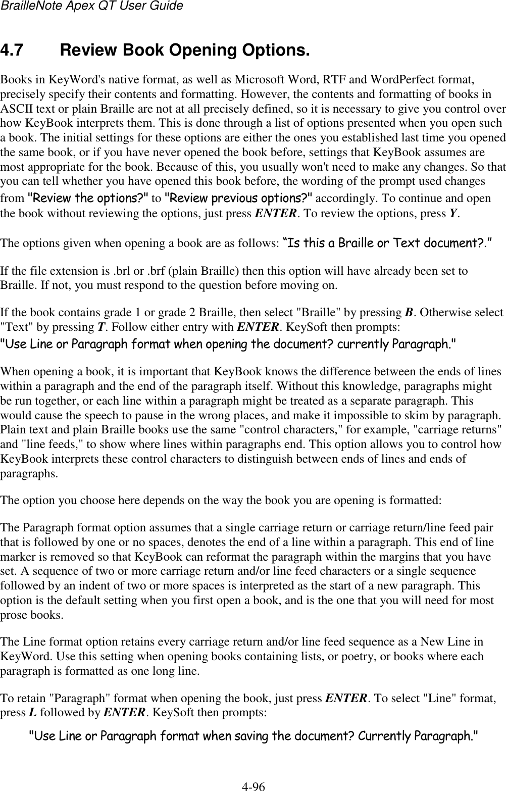 BrailleNote Apex QT User Guide  4-96   4.7  Review Book Opening Options. Books in KeyWord&apos;s native format, as well as Microsoft Word, RTF and WordPerfect format, precisely specify their contents and formatting. However, the contents and formatting of books in ASCII text or plain Braille are not at all precisely defined, so it is necessary to give you control over how KeyBook interprets them. This is done through a list of options presented when you open such a book. The initial settings for these options are either the ones you established last time you opened the same book, or if you have never opened the book before, settings that KeyBook assumes are most appropriate for the book. Because of this, you usually won&apos;t need to make any changes. So that you can tell whether you have opened this book before, the wording of the prompt used changes from &quot;Review the options?&quot; to &quot;Review previous options?&quot; accordingly. To continue and open the book without reviewing the options, just press ENTER. To review the options, press Y. The options given when opening a book are as follows: “Is this a Braille or Text document?.” If the file extension is .brl or .brf (plain Braille) then this option will have already been set to Braille. If not, you must respond to the question before moving on. If the book contains grade 1 or grade 2 Braille, then select &quot;Braille&quot; by pressing B. Otherwise select &quot;Text&quot; by pressing T. Follow either entry with ENTER. KeySoft then prompts: &quot;Use Line or Paragraph format when opening the document? currently Paragraph.&quot; When opening a book, it is important that KeyBook knows the difference between the ends of lines within a paragraph and the end of the paragraph itself. Without this knowledge, paragraphs might be run together, or each line within a paragraph might be treated as a separate paragraph. This would cause the speech to pause in the wrong places, and make it impossible to skim by paragraph. Plain text and plain Braille books use the same &quot;control characters,&quot; for example, &quot;carriage returns&quot; and &quot;line feeds,&quot; to show where lines within paragraphs end. This option allows you to control how KeyBook interprets these control characters to distinguish between ends of lines and ends of paragraphs. The option you choose here depends on the way the book you are opening is formatted: The Paragraph format option assumes that a single carriage return or carriage return/line feed pair that is followed by one or no spaces, denotes the end of a line within a paragraph. This end of line marker is removed so that KeyBook can reformat the paragraph within the margins that you have set. A sequence of two or more carriage return and/or line feed characters or a single sequence followed by an indent of two or more spaces is interpreted as the start of a new paragraph. This option is the default setting when you first open a book, and is the one that you will need for most prose books. The Line format option retains every carriage return and/or line feed sequence as a New Line in KeyWord. Use this setting when opening books containing lists, or poetry, or books where each paragraph is formatted as one long line. To retain &quot;Paragraph&quot; format when opening the book, just press ENTER. To select &quot;Line&quot; format, press L followed by ENTER. KeySoft then prompts: &quot;Use Line or Paragraph format when saving the document? Currently Paragraph.&quot; 