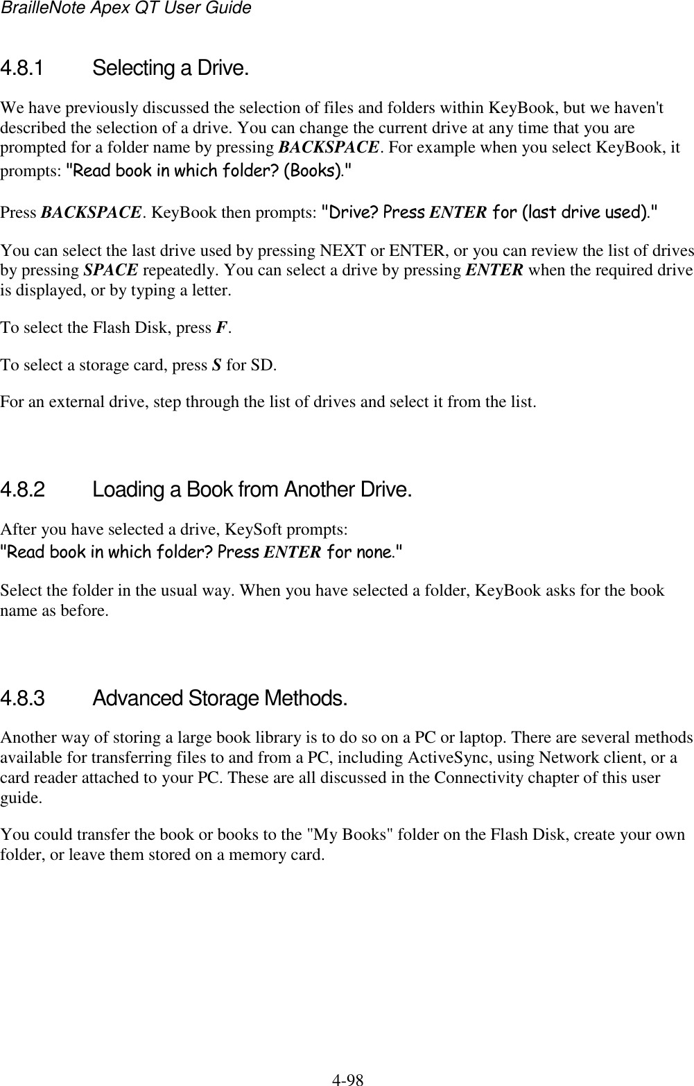 BrailleNote Apex QT User Guide  4-98   4.8.1  Selecting a Drive. We have previously discussed the selection of files and folders within KeyBook, but we haven&apos;t described the selection of a drive. You can change the current drive at any time that you are prompted for a folder name by pressing BACKSPACE. For example when you select KeyBook, it prompts: &quot;Read book in which folder? (Books).&quot; Press BACKSPACE. KeyBook then prompts: &quot;Drive? Press ENTER for (last drive used).&quot; You can select the last drive used by pressing NEXT or ENTER, or you can review the list of drives by pressing SPACE repeatedly. You can select a drive by pressing ENTER when the required drive is displayed, or by typing a letter.  To select the Flash Disk, press F. To select a storage card, press S for SD. For an external drive, step through the list of drives and select it from the list.   4.8.2  Loading a Book from Another Drive. After you have selected a drive, KeySoft prompts: &quot;Read book in which folder? Press ENTER for none.&quot; Select the folder in the usual way. When you have selected a folder, KeyBook asks for the book name as before.   4.8.3  Advanced Storage Methods. Another way of storing a large book library is to do so on a PC or laptop. There are several methods available for transferring files to and from a PC, including ActiveSync, using Network client, or a card reader attached to your PC. These are all discussed in the Connectivity chapter of this user guide. You could transfer the book or books to the &quot;My Books&quot; folder on the Flash Disk, create your own folder, or leave them stored on a memory card.   