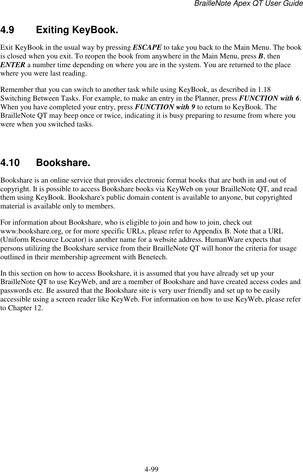 BrailleNote Apex QT User Guide  4-99   4.9  Exiting KeyBook. Exit KeyBook in the usual way by pressing ESCAPE to take you back to the Main Menu. The book is closed when you exit. To reopen the book from anywhere in the Main Menu, press B, then ENTER a number time depending on where you are in the system. You are returned to the place where you were last reading. Remember that you can switch to another task while using KeyBook, as described in 1.18 Switching Between Tasks. For example, to make an entry in the Planner, press FUNCTION with 6. When you have completed your entry, press FUNCTION with 9 to return to KeyBook. The BrailleNote QT may beep once or twice, indicating it is busy preparing to resume from where you were when you switched tasks.   4.10  Bookshare. Bookshare is an online service that provides electronic format books that are both in and out of copyright. It is possible to access Bookshare books via KeyWeb on your BrailleNote QT, and read them using KeyBook. Bookshare&apos;s public domain content is available to anyone, but copyrighted material is available only to members. For information about Bookshare, who is eligible to join and how to join, check out www.bookshare.org, or for more specific URLs, please refer to Appendix B. Note that a URL (Uniform Resource Locator) is another name for a website address. HumanWare expects that persons utilizing the Bookshare service from their BrailleNote QT will honor the criteria for usage outlined in their membership agreement with Benetech. In this section on how to access Bookshare, it is assumed that you have already set up your BrailleNote QT to use KeyWeb, and are a member of Bookshare and have created access codes and passwords etc. Be assured that the Bookshare site is very user friendly and set up to be easily accessible using a screen reader like KeyWeb. For information on how to use KeyWeb, please refer to Chapter 12.  