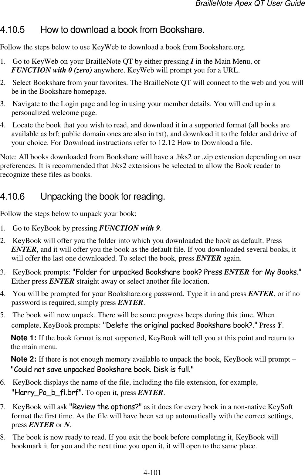 BrailleNote Apex QT User Guide  4-101   4.10.5  How to download a book from Bookshare. Follow the steps below to use KeyWeb to download a book from Bookshare.org. 1. Go to KeyWeb on your BrailleNote QT by either pressing I in the Main Menu, or FUNCTION with 0 (zero) anywhere. KeyWeb will prompt you for a URL. 2. Select Bookshare from your favorites. The BrailleNote QT will connect to the web and you will be in the Bookshare homepage. 3. Navigate to the Login page and log in using your member details. You will end up in a personalized welcome page. 4. Locate the book that you wish to read, and download it in a supported format (all books are available as brf; public domain ones are also in txt), and download it to the folder and drive of your choice. For Download instructions refer to 12.12 How to Download a file. Note: All books downloaded from Bookshare will have a .bks2 or .zip extension depending on user preferences. It is recommended that .bks2 extensions be selected to allow the Book reader to recognize these files as books.   4.10.6  Unpacking the book for reading. Follow the steps below to unpack your book: 1. Go to KeyBook by pressing FUNCTION with 9. 2. KeyBook will offer you the folder into which you downloaded the book as default. Press ENTER, and it will offer you the book as the default file. If you downloaded several books, it will offer the last one downloaded. To select the book, press ENTER again. 3. KeyBook prompts: &quot;Folder for unpacked Bookshare book? Press ENTER for My Books.&quot; Either press ENTER straight away or select another file location. 4. You will be prompted for your Bookshare.org password. Type it in and press ENTER, or if no password is required, simply press ENTER. 5. The book will now unpack. There will be some progress beeps during this time. When complete, KeyBook prompts: &quot;Delete the original packed Bookshare book?.&quot; Press Y. Note 1: If the book format is not supported, KeyBook will tell you at this point and return to the main menu. Note 2: If there is not enough memory available to unpack the book, KeyBook will prompt – &quot;Could not save unpacked Bookshare book. Disk is full.&quot; 6. KeyBook displays the name of the file, including the file extension, for example, &quot;Harry_Po_b_fl.brf&quot;. To open it, press ENTER. 7. KeyBook will ask &quot;Review the options?&quot; as it does for every book in a non-native KeySoft format the first time. As the file will have been set up automatically with the correct settings, press ENTER or N. 8. The book is now ready to read. If you exit the book before completing it, KeyBook will bookmark it for you and the next time you open it, it will open to the same place. 