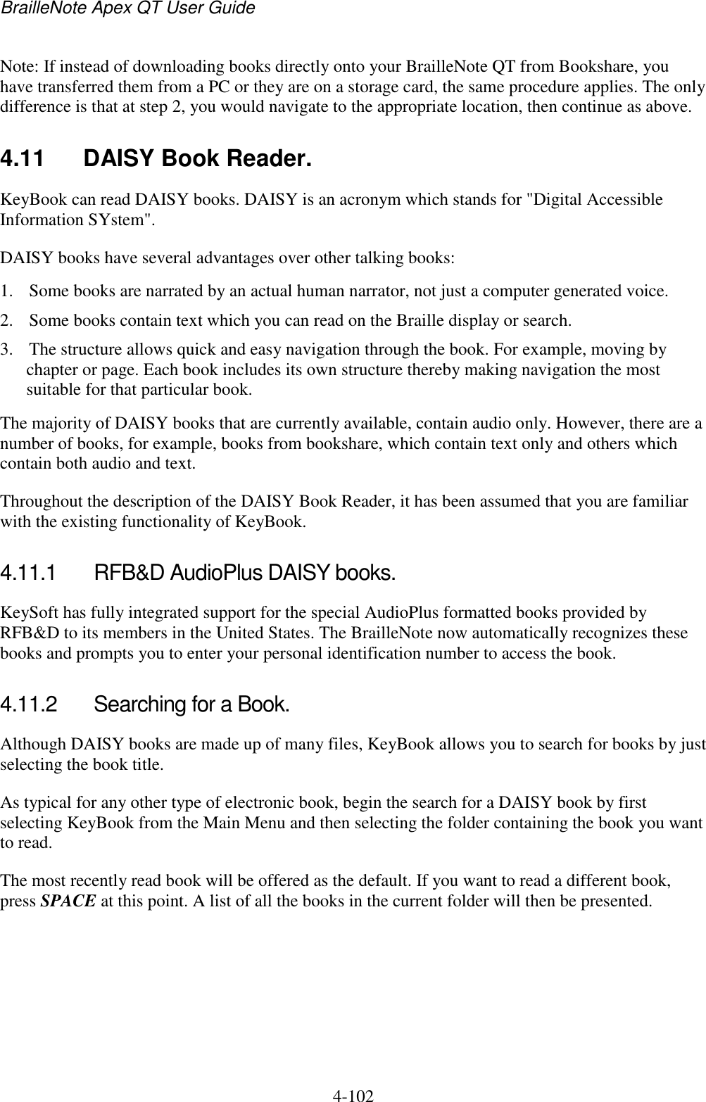 BrailleNote Apex QT User Guide  4-102   Note: If instead of downloading books directly onto your BrailleNote QT from Bookshare, you have transferred them from a PC or they are on a storage card, the same procedure applies. The only difference is that at step 2, you would navigate to the appropriate location, then continue as above.  4.11  DAISY Book Reader. KeyBook can read DAISY books. DAISY is an acronym which stands for &quot;Digital Accessible Information SYstem&quot;. DAISY books have several advantages over other talking books: 1. Some books are narrated by an actual human narrator, not just a computer generated voice. 2. Some books contain text which you can read on the Braille display or search. 3. The structure allows quick and easy navigation through the book. For example, moving by chapter or page. Each book includes its own structure thereby making navigation the most suitable for that particular book. The majority of DAISY books that are currently available, contain audio only. However, there are a number of books, for example, books from bookshare, which contain text only and others which contain both audio and text.  Throughout the description of the DAISY Book Reader, it has been assumed that you are familiar with the existing functionality of KeyBook.  4.11.1  RFB&amp;D AudioPlus DAISY books. KeySoft has fully integrated support for the special AudioPlus formatted books provided by RFB&amp;D to its members in the United States. The BrailleNote now automatically recognizes these books and prompts you to enter your personal identification number to access the book.  4.11.2  Searching for a Book. Although DAISY books are made up of many files, KeyBook allows you to search for books by just selecting the book title.  As typical for any other type of electronic book, begin the search for a DAISY book by first selecting KeyBook from the Main Menu and then selecting the folder containing the book you want to read. The most recently read book will be offered as the default. If you want to read a different book, press SPACE at this point. A list of all the books in the current folder will then be presented.   