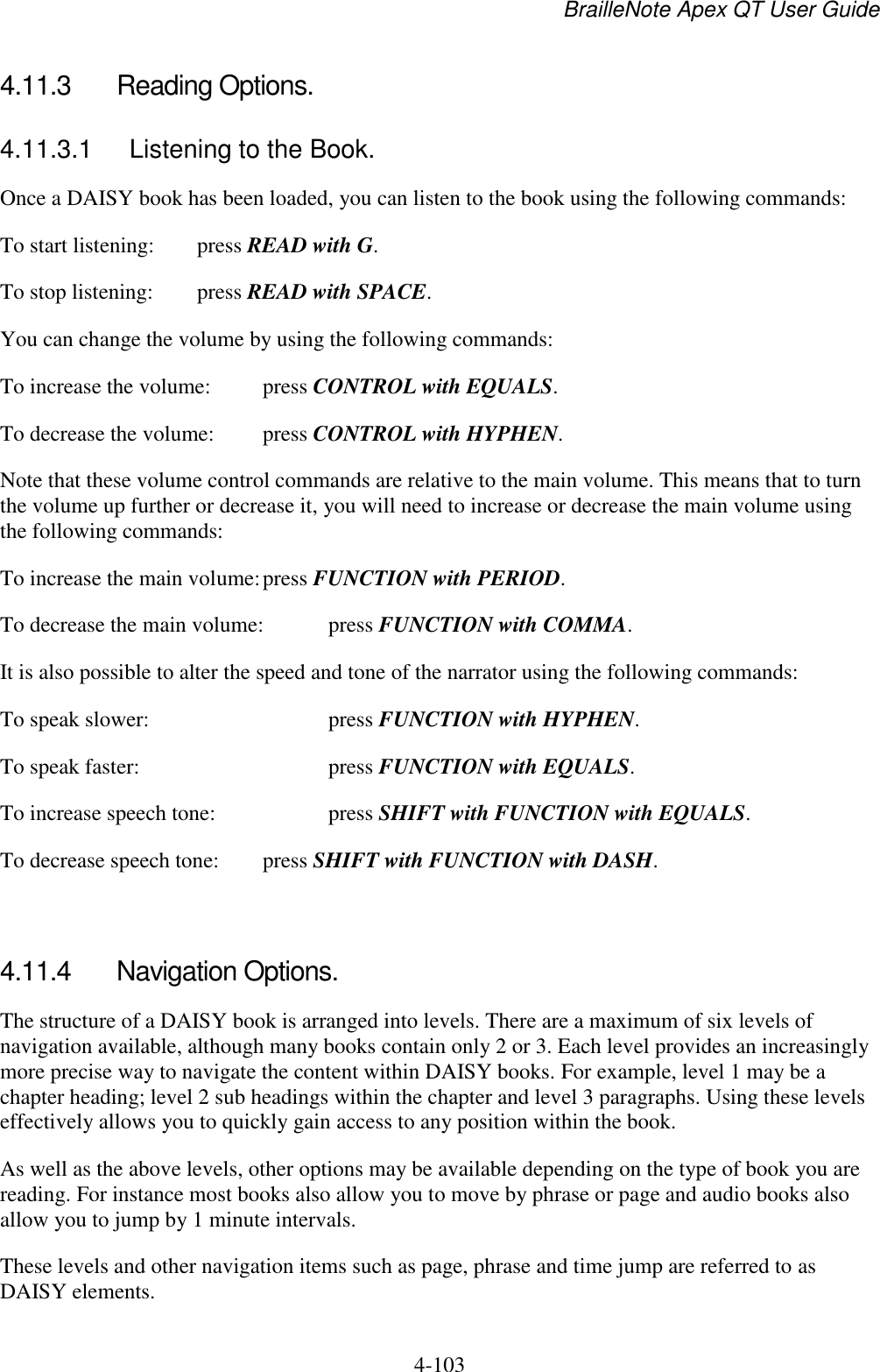 BrailleNote Apex QT User Guide  4-103   4.11.3  Reading Options. 4.11.3.1  Listening to the Book. Once a DAISY book has been loaded, you can listen to the book using the following commands: To start listening:  press READ with G. To stop listening:  press READ with SPACE. You can change the volume by using the following commands: To increase the volume:  press CONTROL with EQUALS. To decrease the volume:  press CONTROL with HYPHEN. Note that these volume control commands are relative to the main volume. This means that to turn the volume up further or decrease it, you will need to increase or decrease the main volume using the following commands: To increase the main volume: press FUNCTION with PERIOD. To decrease the main volume:  press FUNCTION with COMMA. It is also possible to alter the speed and tone of the narrator using the following commands: To speak slower:      press FUNCTION with HYPHEN. To speak faster:       press FUNCTION with EQUALS. To increase speech tone:    press SHIFT with FUNCTION with EQUALS. To decrease speech tone:   press SHIFT with FUNCTION with DASH.   4.11.4  Navigation Options. The structure of a DAISY book is arranged into levels. There are a maximum of six levels of navigation available, although many books contain only 2 or 3. Each level provides an increasingly more precise way to navigate the content within DAISY books. For example, level 1 may be a chapter heading; level 2 sub headings within the chapter and level 3 paragraphs. Using these levels effectively allows you to quickly gain access to any position within the book. As well as the above levels, other options may be available depending on the type of book you are reading. For instance most books also allow you to move by phrase or page and audio books also allow you to jump by 1 minute intervals.  These levels and other navigation items such as page, phrase and time jump are referred to as DAISY elements.  