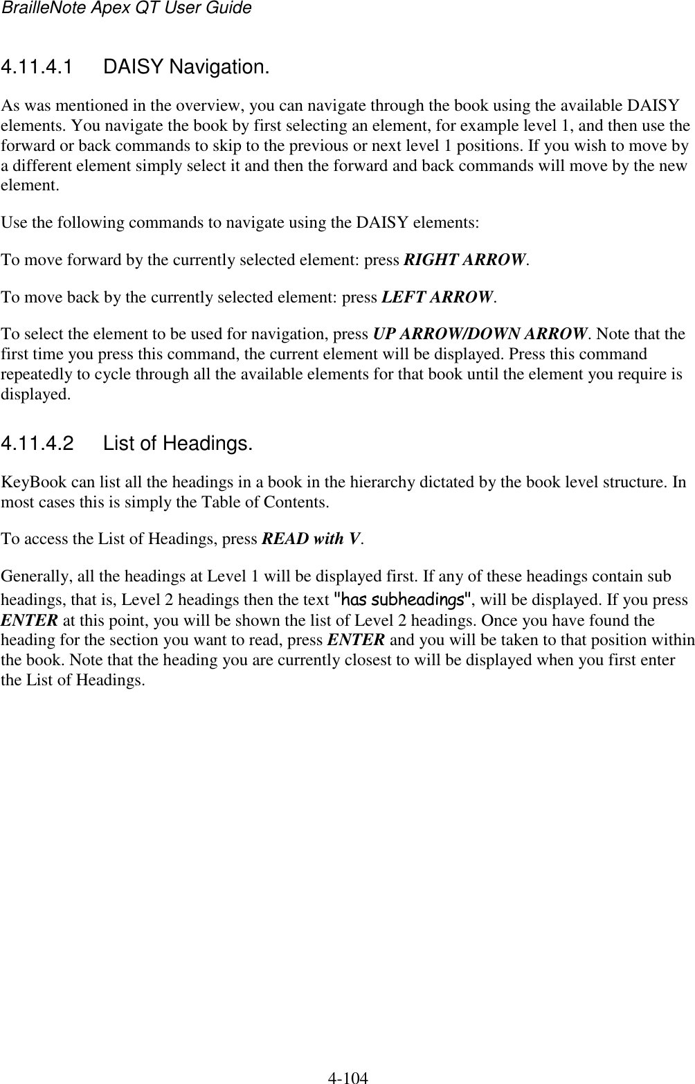 BrailleNote Apex QT User Guide  4-104   4.11.4.1  DAISY Navigation. As was mentioned in the overview, you can navigate through the book using the available DAISY elements. You navigate the book by first selecting an element, for example level 1, and then use the forward or back commands to skip to the previous or next level 1 positions. If you wish to move by a different element simply select it and then the forward and back commands will move by the new element. Use the following commands to navigate using the DAISY elements: To move forward by the currently selected element: press RIGHT ARROW. To move back by the currently selected element: press LEFT ARROW. To select the element to be used for navigation, press UP ARROW/DOWN ARROW. Note that the first time you press this command, the current element will be displayed. Press this command repeatedly to cycle through all the available elements for that book until the element you require is displayed.  4.11.4.2  List of Headings. KeyBook can list all the headings in a book in the hierarchy dictated by the book level structure. In most cases this is simply the Table of Contents.  To access the List of Headings, press READ with V. Generally, all the headings at Level 1 will be displayed first. If any of these headings contain sub headings, that is, Level 2 headings then the text &quot;has subheadings&quot;, will be displayed. If you press ENTER at this point, you will be shown the list of Level 2 headings. Once you have found the heading for the section you want to read, press ENTER and you will be taken to that position within the book. Note that the heading you are currently closest to will be displayed when you first enter the List of Headings.   