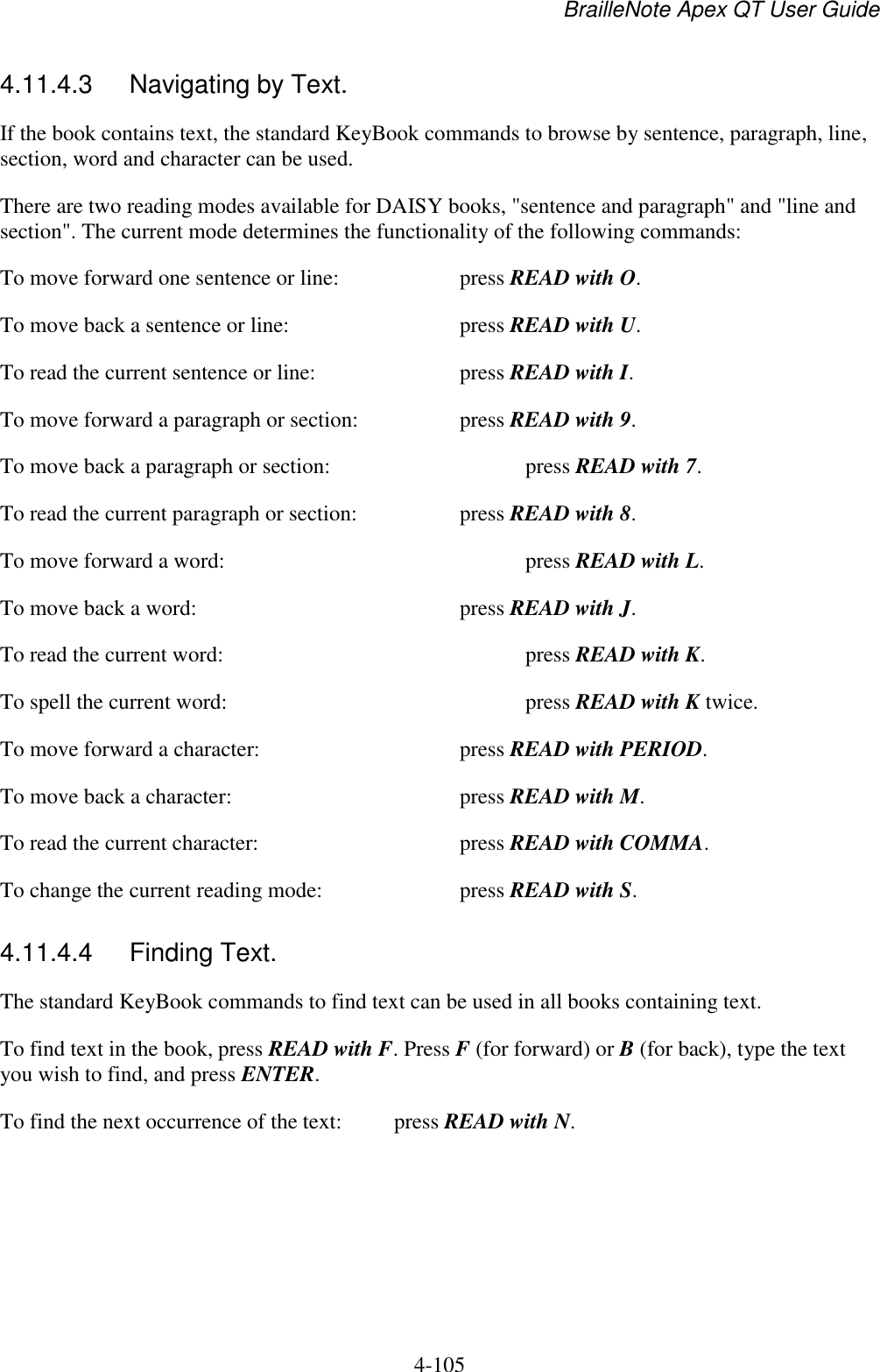 BrailleNote Apex QT User Guide  4-105   4.11.4.3  Navigating by Text. If the book contains text, the standard KeyBook commands to browse by sentence, paragraph, line, section, word and character can be used. There are two reading modes available for DAISY books, &quot;sentence and paragraph&quot; and &quot;line and section&quot;. The current mode determines the functionality of the following commands: To move forward one sentence or line:     press READ with O. To move back a sentence or line:      press READ with U. To read the current sentence or line:      press READ with I. To move forward a paragraph or section:    press READ with 9. To move back a paragraph or section:       press READ with 7. To read the current paragraph or section:    press READ with 8. To move forward a word:          press READ with L. To move back a word:        press READ with J. To read the current word:          press READ with K. To spell the current word:          press READ with K twice. To move forward a character:       press READ with PERIOD. To move back a character:        press READ with M. To read the current character:       press READ with COMMA. To change the current reading mode:     press READ with S.  4.11.4.4  Finding Text. The standard KeyBook commands to find text can be used in all books containing text.  To find text in the book, press READ with F. Press F (for forward) or B (for back), type the text you wish to find, and press ENTER. To find the next occurrence of the text:  press READ with N.  