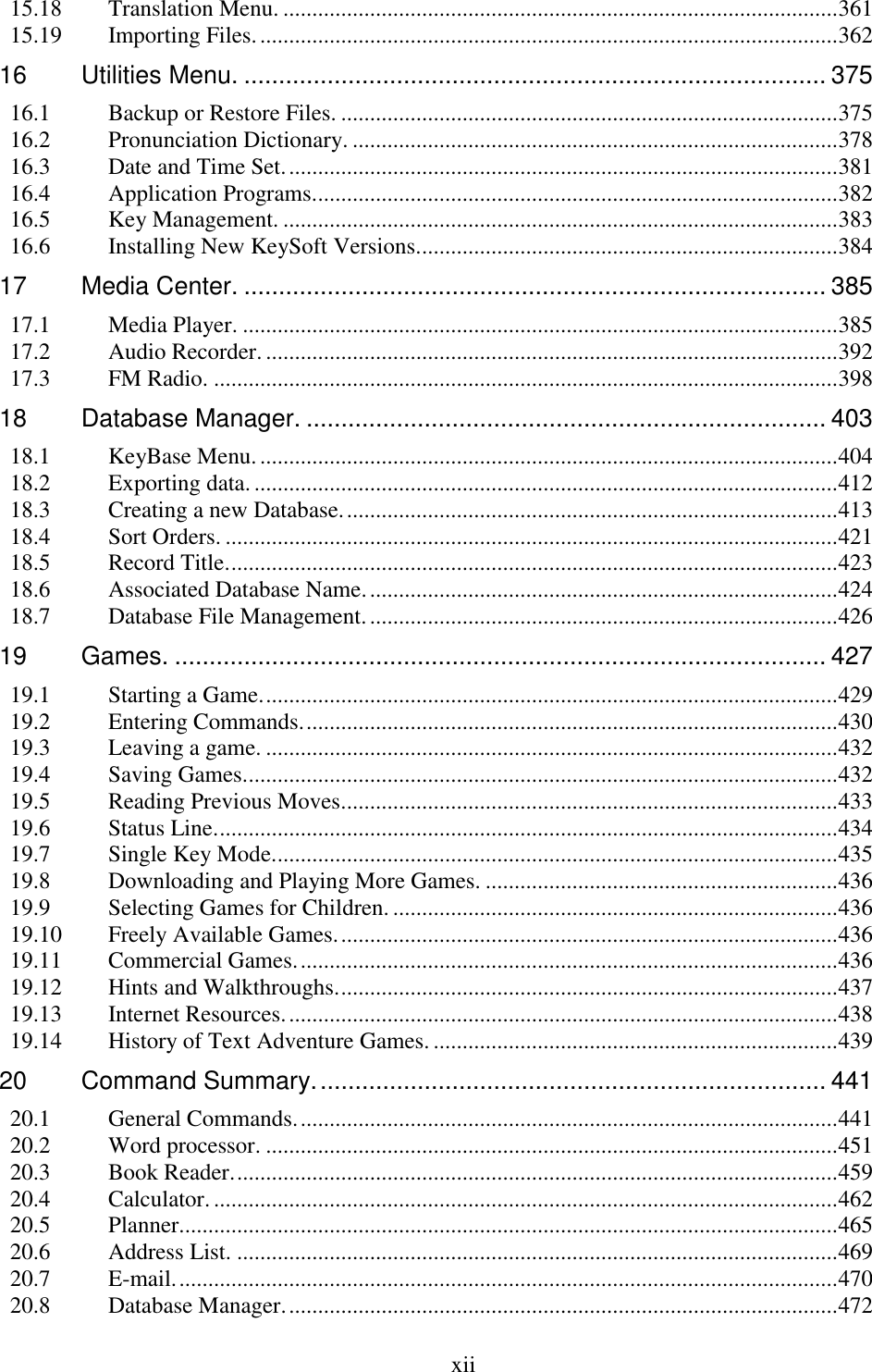  xii  15.18 Translation Menu. ................................................................................................ 361 15.19 Importing Files. .................................................................................................... 362 16 Utilities Menu. .................................................................................... 375 16.1 Backup or Restore Files. ...................................................................................... 375 16.2 Pronunciation Dictionary. .................................................................................... 378 16.3 Date and Time Set. ............................................................................................... 381 16.4 Application Programs. .......................................................................................... 382 16.5 Key Management. ................................................................................................ 383 16.6 Installing New KeySoft Versions......................................................................... 384 17 Media Center. .................................................................................... 385 17.1 Media Player. ....................................................................................................... 385 17.2 Audio Recorder. ................................................................................................... 392 17.3 FM Radio. ............................................................................................................ 398 18 Database Manager. ........................................................................... 403 18.1 KeyBase Menu. .................................................................................................... 404 18.2 Exporting data. ..................................................................................................... 412 18.3 Creating a new Database. ..................................................................................... 413 18.4 Sort Orders. .......................................................................................................... 421 18.5 Record Title. ......................................................................................................... 423 18.6 Associated Database Name. ................................................................................. 424 18.7 Database File Management. ................................................................................. 426 19 Games. .............................................................................................. 427 19.1 Starting a Game. ................................................................................................... 429 19.2 Entering Commands. ............................................................................................ 430 19.3 Leaving a game. ................................................................................................... 432 19.4 Saving Games....................................................................................................... 432 19.5 Reading Previous Moves...................................................................................... 433 19.6 Status Line. ........................................................................................................... 434 19.7 Single Key Mode.................................................................................................. 435 19.8 Downloading and Playing More Games. ............................................................. 436 19.9 Selecting Games for Children. ............................................................................. 436 19.10 Freely Available Games. ...................................................................................... 436 19.11 Commercial Games. ............................................................................................. 436 19.12 Hints and Walkthroughs. ...................................................................................... 437 19.13 Internet Resources. ............................................................................................... 438 19.14 History of Text Adventure Games. ...................................................................... 439 20 Command Summary. ......................................................................... 441 20.1 General Commands. ............................................................................................. 441 20.2 Word processor. ................................................................................................... 451 20.3 Book Reader. ........................................................................................................ 459 20.4 Calculator. ............................................................................................................ 462 20.5 Planner. ................................................................................................................. 465 20.6 Address List. ........................................................................................................ 469 20.7 E-mail. .................................................................................................................. 470 20.8 Database Manager. ............................................................................................... 472 