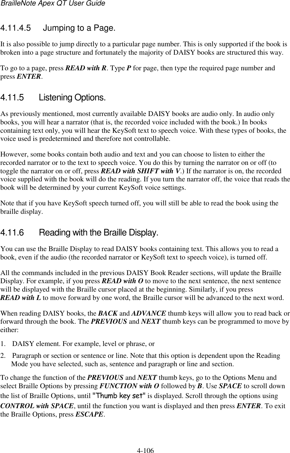 BrailleNote Apex QT User Guide  4-106   4.11.4.5  Jumping to a Page. It is also possible to jump directly to a particular page number. This is only supported if the book is broken into a page structure and fortunately the majority of DAISY books are structured this way.  To go to a page, press READ with R. Type P for page, then type the required page number and press ENTER.  4.11.5  Listening Options. As previously mentioned, most currently available DAISY books are audio only. In audio only books, you will hear a narrator (that is, the recorded voice included with the book.) In books containing text only, you will hear the KeySoft text to speech voice. With these types of books, the voice used is predetermined and therefore not controllable.  However, some books contain both audio and text and you can choose to listen to either the recorded narrator or to the text to speech voice. You do this by turning the narrator on or off (to toggle the narrator on or off, press READ with SHIFT with V.) If the narrator is on, the recorded voice supplied with the book will do the reading. If you turn the narrator off, the voice that reads the book will be determined by your current KeySoft voice settings.  Note that if you have KeySoft speech turned off, you will still be able to read the book using the braille display.  4.11.6  Reading with the Braille Display. You can use the Braille Display to read DAISY books containing text. This allows you to read a book, even if the audio (the recorded narrator or KeySoft text to speech voice), is turned off. All the commands included in the previous DAISY Book Reader sections, will update the Braille Display. For example, if you press READ with O to move to the next sentence, the next sentence will be displayed with the Braille cursor placed at the beginning. Similarly, if you press READ with L to move forward by one word, the Braille cursor will be advanced to the next word. When reading DAISY books, the BACK and ADVANCE thumb keys will allow you to read back or forward through the book. The PREVIOUS and NEXT thumb keys can be programmed to move by either: 1. DAISY element. For example, level or phrase, or 2. Paragraph or section or sentence or line. Note that this option is dependent upon the Reading Mode you have selected, such as, sentence and paragraph or line and section. To change the function of the PREVIOUS and NEXT thumb keys, go to the Options Menu and select Braille Options by pressing FUNCTION with O followed by B. Use SPACE to scroll down the list of Braille Options, until &quot;Thumb key set&quot; is displayed. Scroll through the options using CONTROL with SPACE, until the function you want is displayed and then press ENTER. To exit the Braille Options, press ESCAPE.  