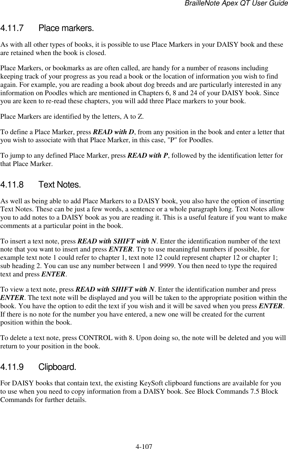 BrailleNote Apex QT User Guide  4-107   4.11.7  Place markers. As with all other types of books, it is possible to use Place Markers in your DAISY book and these are retained when the book is closed. Place Markers, or bookmarks as are often called, are handy for a number of reasons including keeping track of your progress as you read a book or the location of information you wish to find again. For example, you are reading a book about dog breeds and are particularly interested in any information on Poodles which are mentioned in Chapters 6, 8 and 24 of your DAISY book. Since you are keen to re-read these chapters, you will add three Place markers to your book. Place Markers are identified by the letters, A to Z.  To define a Place Marker, press READ with D, from any position in the book and enter a letter that you wish to associate with that Place Marker, in this case, &quot;P&quot; for Poodles. To jump to any defined Place Marker, press READ with P, followed by the identification letter for that Place Marker.  4.11.8  Text Notes. As well as being able to add Place Markers to a DAISY book, you also have the option of inserting Text Notes. These can be just a few words, a sentence or a whole paragraph long. Text Notes allow you to add notes to a DAISY book as you are reading it. This is a useful feature if you want to make comments at a particular point in the book.  To insert a text note, press READ with SHIFT with N. Enter the identification number of the text note that you want to insert and press ENTER. Try to use meaningful numbers if possible, for example text note 1 could refer to chapter 1, text note 12 could represent chapter 12 or chapter 1; sub heading 2. You can use any number between 1 and 9999. You then need to type the required text and press ENTER. To view a text note, press READ with SHIFT with N. Enter the identification number and press ENTER. The text note will be displayed and you will be taken to the appropriate position within the book. You have the option to edit the text if you wish and it will be saved when you press ENTER. If there is no note for the number you have entered, a new one will be created for the current position within the book. To delete a text note, press CONTROL with 8. Upon doing so, the note will be deleted and you will return to your position in the book.  4.11.9  Clipboard. For DAISY books that contain text, the existing KeySoft clipboard functions are available for you to use when you need to copy information from a DAISY book. See Block Commands 7.5 Block Commands for further details.  