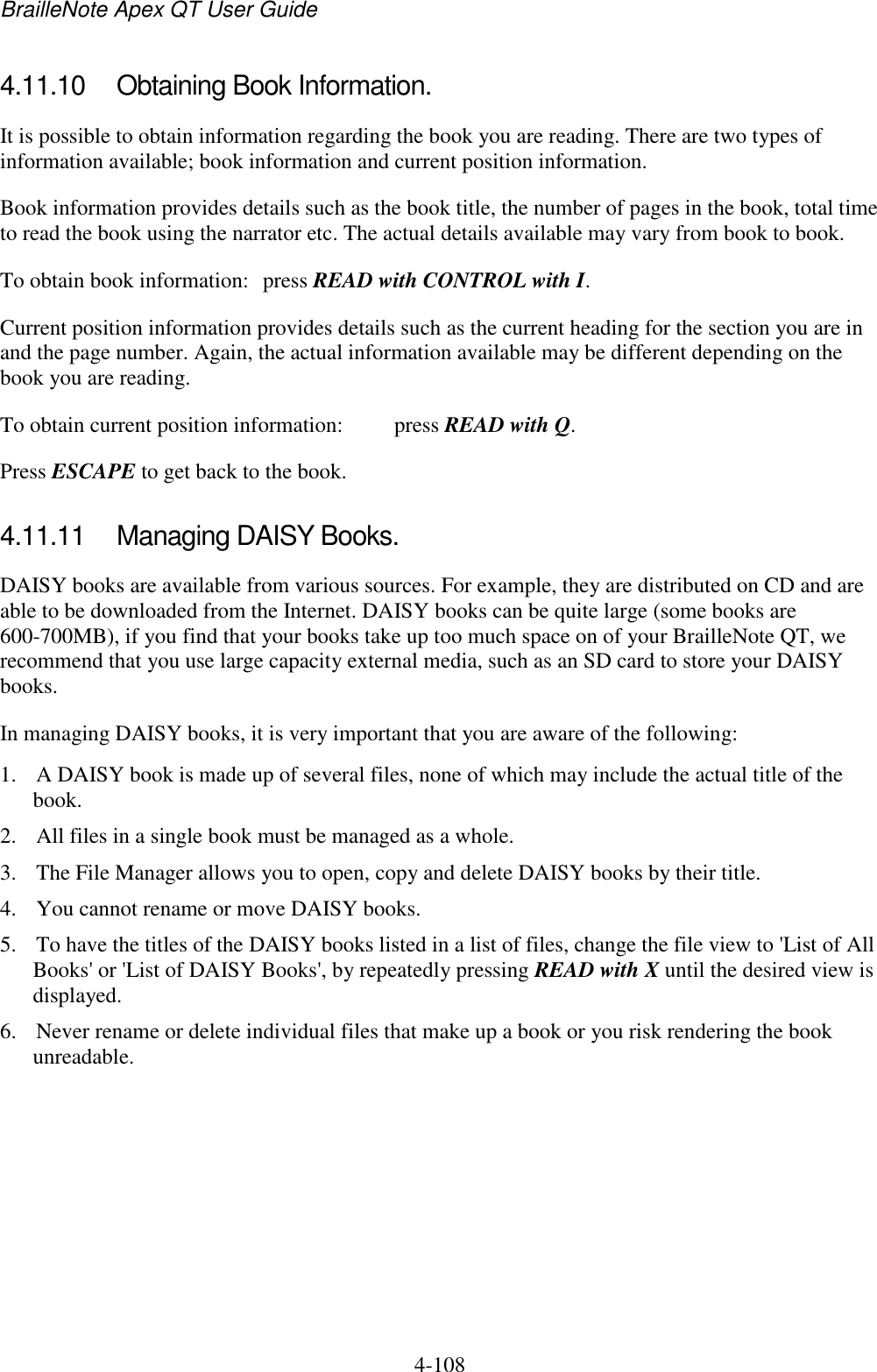 BrailleNote Apex QT User Guide  4-108   4.11.10  Obtaining Book Information. It is possible to obtain information regarding the book you are reading. There are two types of information available; book information and current position information. Book information provides details such as the book title, the number of pages in the book, total time to read the book using the narrator etc. The actual details available may vary from book to book. To obtain book information:  press READ with CONTROL with I. Current position information provides details such as the current heading for the section you are in and the page number. Again, the actual information available may be different depending on the book you are reading. To obtain current position information:  press READ with Q. Press ESCAPE to get back to the book.   4.11.11  Managing DAISY Books. DAISY books are available from various sources. For example, they are distributed on CD and are able to be downloaded from the Internet. DAISY books can be quite large (some books are 600-700MB), if you find that your books take up too much space on of your BrailleNote QT, we recommend that you use large capacity external media, such as an SD card to store your DAISY books. In managing DAISY books, it is very important that you are aware of the following: 1. A DAISY book is made up of several files, none of which may include the actual title of the book.  2. All files in a single book must be managed as a whole. 3. The File Manager allows you to open, copy and delete DAISY books by their title.  4. You cannot rename or move DAISY books. 5. To have the titles of the DAISY books listed in a list of files, change the file view to &apos;List of All Books&apos; or &apos;List of DAISY Books&apos;, by repeatedly pressing READ with X until the desired view is displayed. 6. Never rename or delete individual files that make up a book or you risk rendering the book unreadable. 