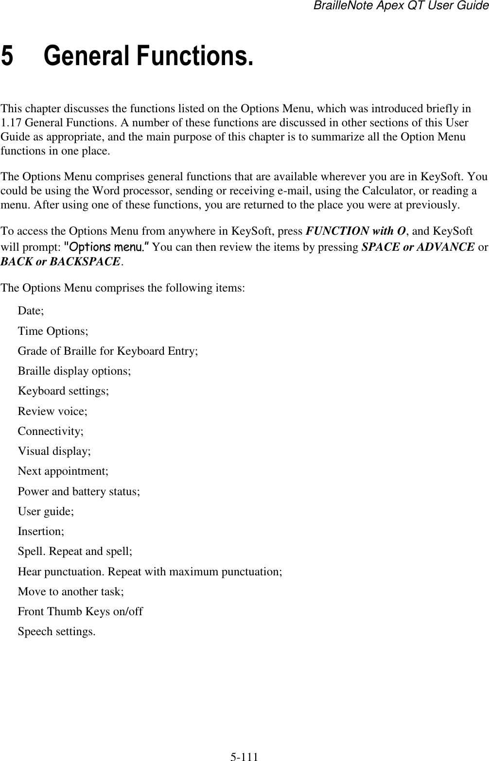 BrailleNote Apex QT User Guide  5-111   5 General Functions. This chapter discusses the functions listed on the Options Menu, which was introduced briefly in 1.17 General Functions. A number of these functions are discussed in other sections of this User Guide as appropriate, and the main purpose of this chapter is to summarize all the Option Menu functions in one place. The Options Menu comprises general functions that are available wherever you are in KeySoft. You could be using the Word processor, sending or receiving e-mail, using the Calculator, or reading a menu. After using one of these functions, you are returned to the place you were at previously. To access the Options Menu from anywhere in KeySoft, press FUNCTION with O, and KeySoft will prompt: &quot;Options menu.” You can then review the items by pressing SPACE or ADVANCE or BACK or BACKSPACE. The Options Menu comprises the following items: Date; Time Options; Grade of Braille for Keyboard Entry; Braille display options; Keyboard settings; Review voice; Connectivity; Visual display; Next appointment; Power and battery status; User guide; Insertion; Spell. Repeat and spell; Hear punctuation. Repeat with maximum punctuation; Move to another task; Front Thumb Keys on/off Speech settings. 