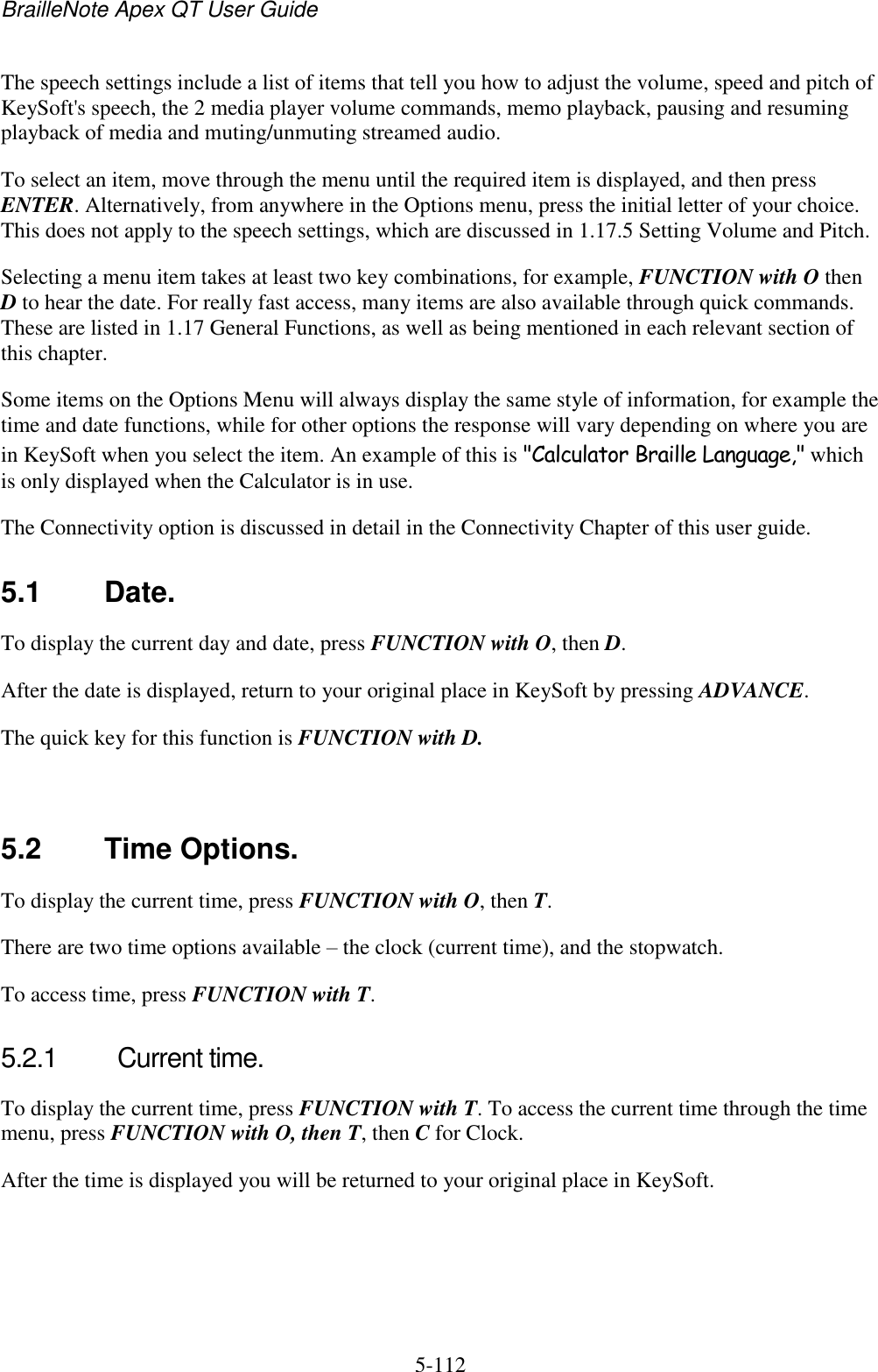 BrailleNote Apex QT User Guide  5-112   The speech settings include a list of items that tell you how to adjust the volume, speed and pitch of KeySoft&apos;s speech, the 2 media player volume commands, memo playback, pausing and resuming playback of media and muting/unmuting streamed audio. To select an item, move through the menu until the required item is displayed, and then press ENTER. Alternatively, from anywhere in the Options menu, press the initial letter of your choice. This does not apply to the speech settings, which are discussed in 1.17.5 Setting Volume and Pitch. Selecting a menu item takes at least two key combinations, for example, FUNCTION with O then D to hear the date. For really fast access, many items are also available through quick commands. These are listed in 1.17 General Functions, as well as being mentioned in each relevant section of this chapter. Some items on the Options Menu will always display the same style of information, for example the time and date functions, while for other options the response will vary depending on where you are in KeySoft when you select the item. An example of this is &quot;Calculator Braille Language,&quot; which is only displayed when the Calculator is in use. The Connectivity option is discussed in detail in the Connectivity Chapter of this user guide.  5.1  Date. To display the current day and date, press FUNCTION with O, then D. After the date is displayed, return to your original place in KeySoft by pressing ADVANCE. The quick key for this function is FUNCTION with D.   5.2  Time Options. To display the current time, press FUNCTION with O, then T. There are two time options available – the clock (current time), and the stopwatch. To access time, press FUNCTION with T.   5.2.1  Current time. To display the current time, press FUNCTION with T. To access the current time through the time menu, press FUNCTION with O, then T, then C for Clock. After the time is displayed you will be returned to your original place in KeySoft.   