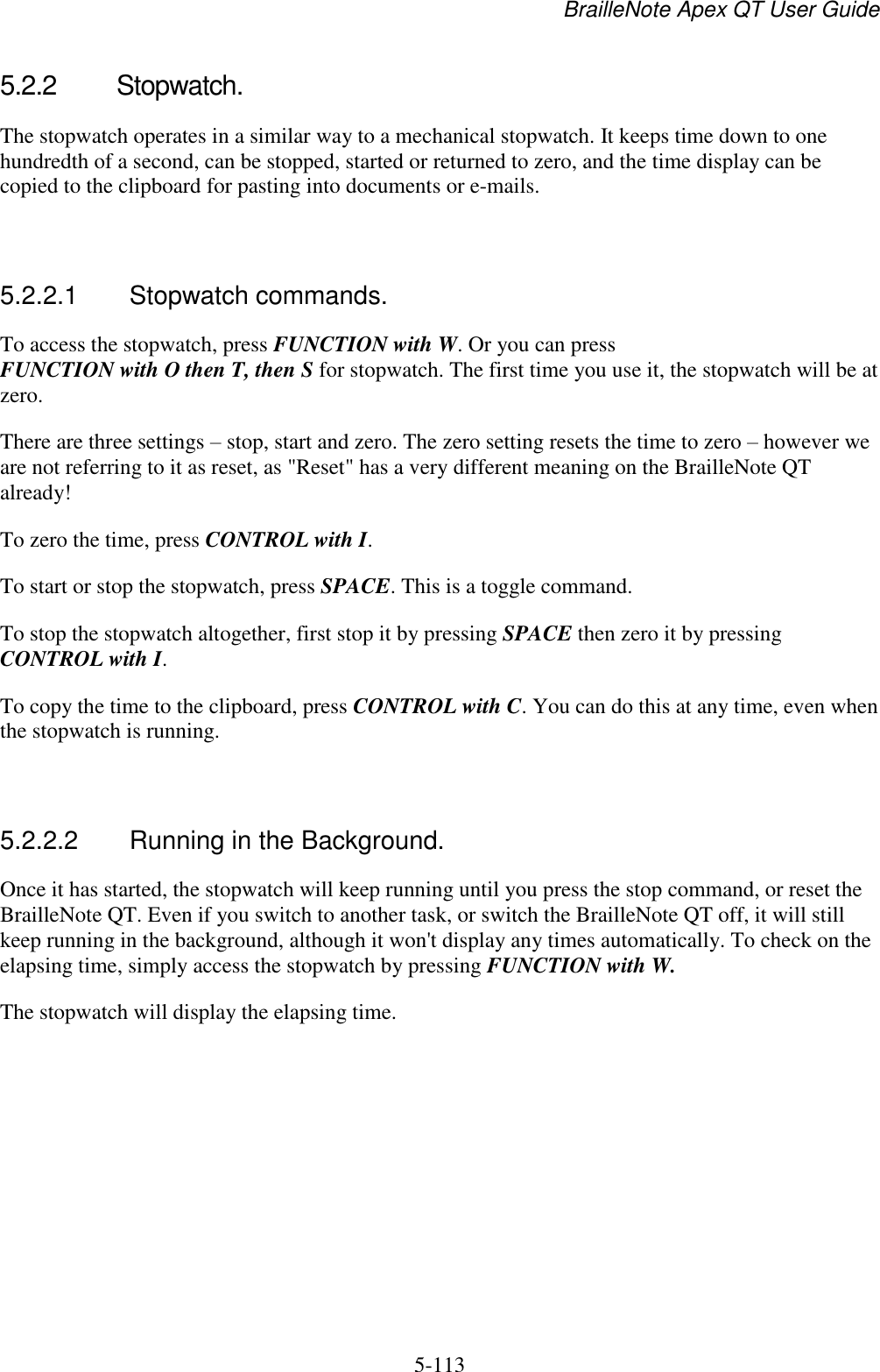 BrailleNote Apex QT User Guide  5-113   5.2.2  Stopwatch. The stopwatch operates in a similar way to a mechanical stopwatch. It keeps time down to one hundredth of a second, can be stopped, started or returned to zero, and the time display can be copied to the clipboard for pasting into documents or e-mails.   5.2.2.1  Stopwatch commands. To access the stopwatch, press FUNCTION with W. Or you can press FUNCTION with O then T, then S for stopwatch. The first time you use it, the stopwatch will be at zero. There are three settings – stop, start and zero. The zero setting resets the time to zero – however we are not referring to it as reset, as &quot;Reset&quot; has a very different meaning on the BrailleNote QT already! To zero the time, press CONTROL with I. To start or stop the stopwatch, press SPACE. This is a toggle command. To stop the stopwatch altogether, first stop it by pressing SPACE then zero it by pressing CONTROL with I. To copy the time to the clipboard, press CONTROL with C. You can do this at any time, even when the stopwatch is running.   5.2.2.2  Running in the Background. Once it has started, the stopwatch will keep running until you press the stop command, or reset the BrailleNote QT. Even if you switch to another task, or switch the BrailleNote QT off, it will still keep running in the background, although it won&apos;t display any times automatically. To check on the elapsing time, simply access the stopwatch by pressing FUNCTION with W. The stopwatch will display the elapsing time.   