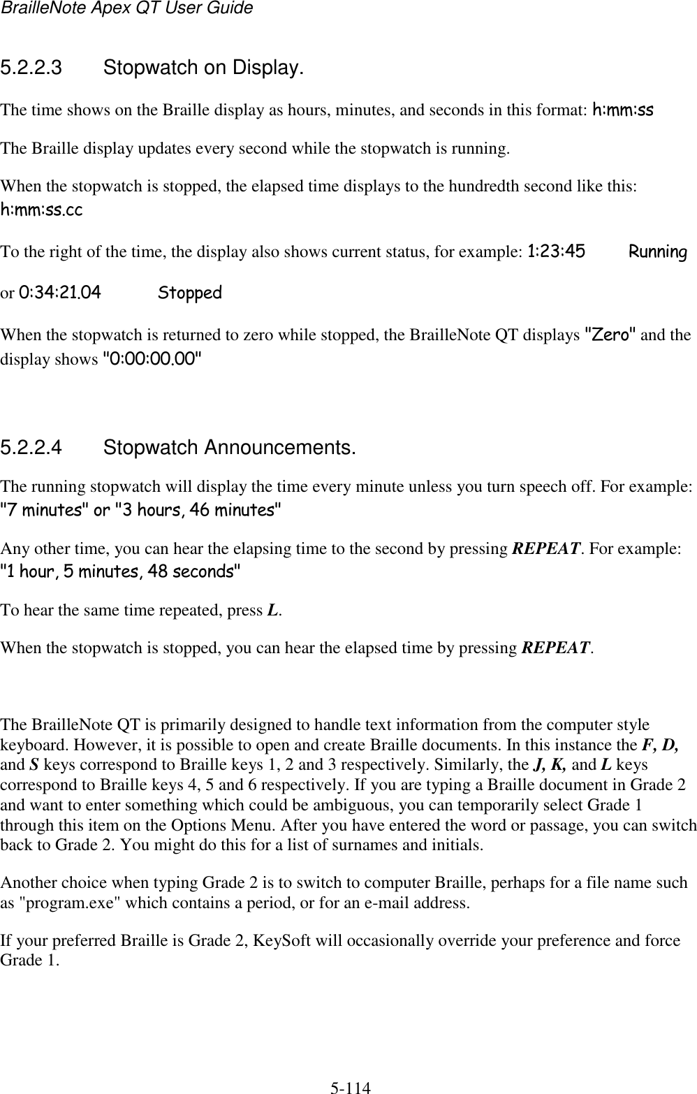 BrailleNote Apex QT User Guide  5-114   5.2.2.3  Stopwatch on Display. The time shows on the Braille display as hours, minutes, and seconds in this format: h:mm:ss The Braille display updates every second while the stopwatch is running. When the stopwatch is stopped, the elapsed time displays to the hundredth second like this: h:mm:ss.cc To the right of the time, the display also shows current status, for example: 1:23:45   Running or 0:34:21.04   Stopped When the stopwatch is returned to zero while stopped, the BrailleNote QT displays &quot;Zero&quot; and the display shows &quot;0:00:00.00&quot;   5.2.2.4  Stopwatch Announcements. The running stopwatch will display the time every minute unless you turn speech off. For example: &quot;7 minutes&quot; or &quot;3 hours, 46 minutes&quot; Any other time, you can hear the elapsing time to the second by pressing REPEAT. For example: &quot;1 hour, 5 minutes, 48 seconds&quot; To hear the same time repeated, press L. When the stopwatch is stopped, you can hear the elapsed time by pressing REPEAT.   The BrailleNote QT is primarily designed to handle text information from the computer style keyboard. However, it is possible to open and create Braille documents. In this instance the F, D, and S keys correspond to Braille keys 1, 2 and 3 respectively. Similarly, the J, K, and L keys correspond to Braille keys 4, 5 and 6 respectively. If you are typing a Braille document in Grade 2 and want to enter something which could be ambiguous, you can temporarily select Grade 1 through this item on the Options Menu. After you have entered the word or passage, you can switch back to Grade 2. You might do this for a list of surnames and initials. Another choice when typing Grade 2 is to switch to computer Braille, perhaps for a file name such as &quot;program.exe&quot; which contains a period, or for an e-mail address. If your preferred Braille is Grade 2, KeySoft will occasionally override your preference and force Grade 1.   