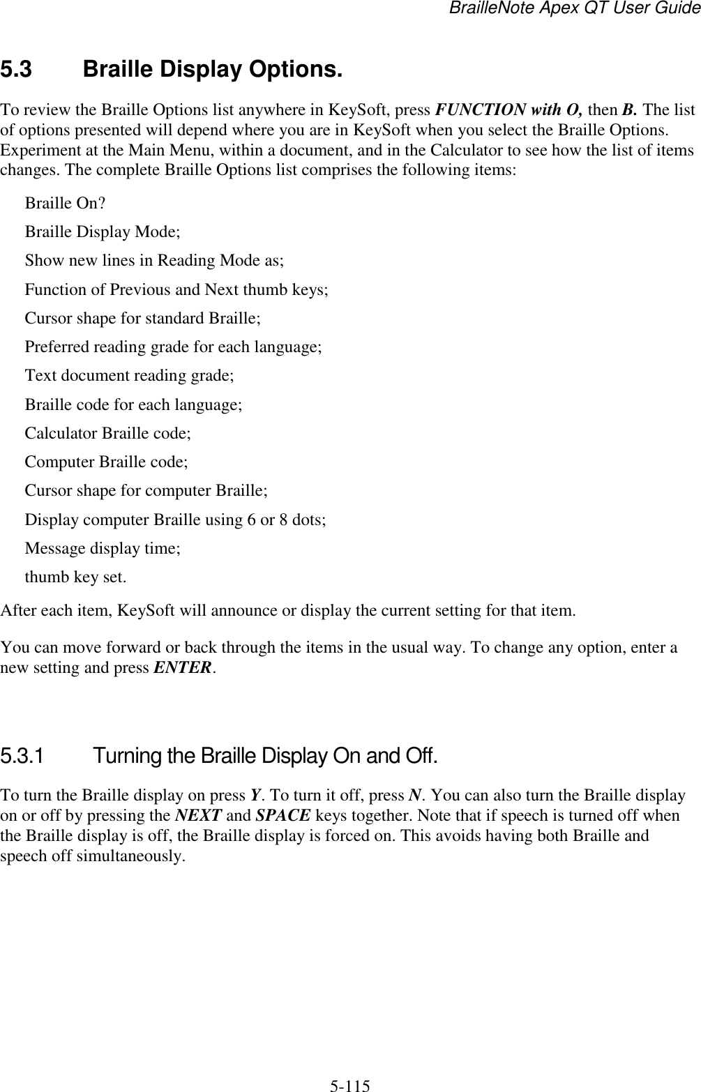 BrailleNote Apex QT User Guide  5-115   5.3  Braille Display Options. To review the Braille Options list anywhere in KeySoft, press FUNCTION with O, then B. The list of options presented will depend where you are in KeySoft when you select the Braille Options. Experiment at the Main Menu, within a document, and in the Calculator to see how the list of items changes. The complete Braille Options list comprises the following items: Braille On? Braille Display Mode; Show new lines in Reading Mode as; Function of Previous and Next thumb keys; Cursor shape for standard Braille; Preferred reading grade for each language; Text document reading grade; Braille code for each language; Calculator Braille code; Computer Braille code; Cursor shape for computer Braille; Display computer Braille using 6 or 8 dots; Message display time; thumb key set. After each item, KeySoft will announce or display the current setting for that item. You can move forward or back through the items in the usual way. To change any option, enter a new setting and press ENTER.   5.3.1  Turning the Braille Display On and Off. To turn the Braille display on press Y. To turn it off, press N. You can also turn the Braille display on or off by pressing the NEXT and SPACE keys together. Note that if speech is turned off when the Braille display is off, the Braille display is forced on. This avoids having both Braille and speech off simultaneously.   