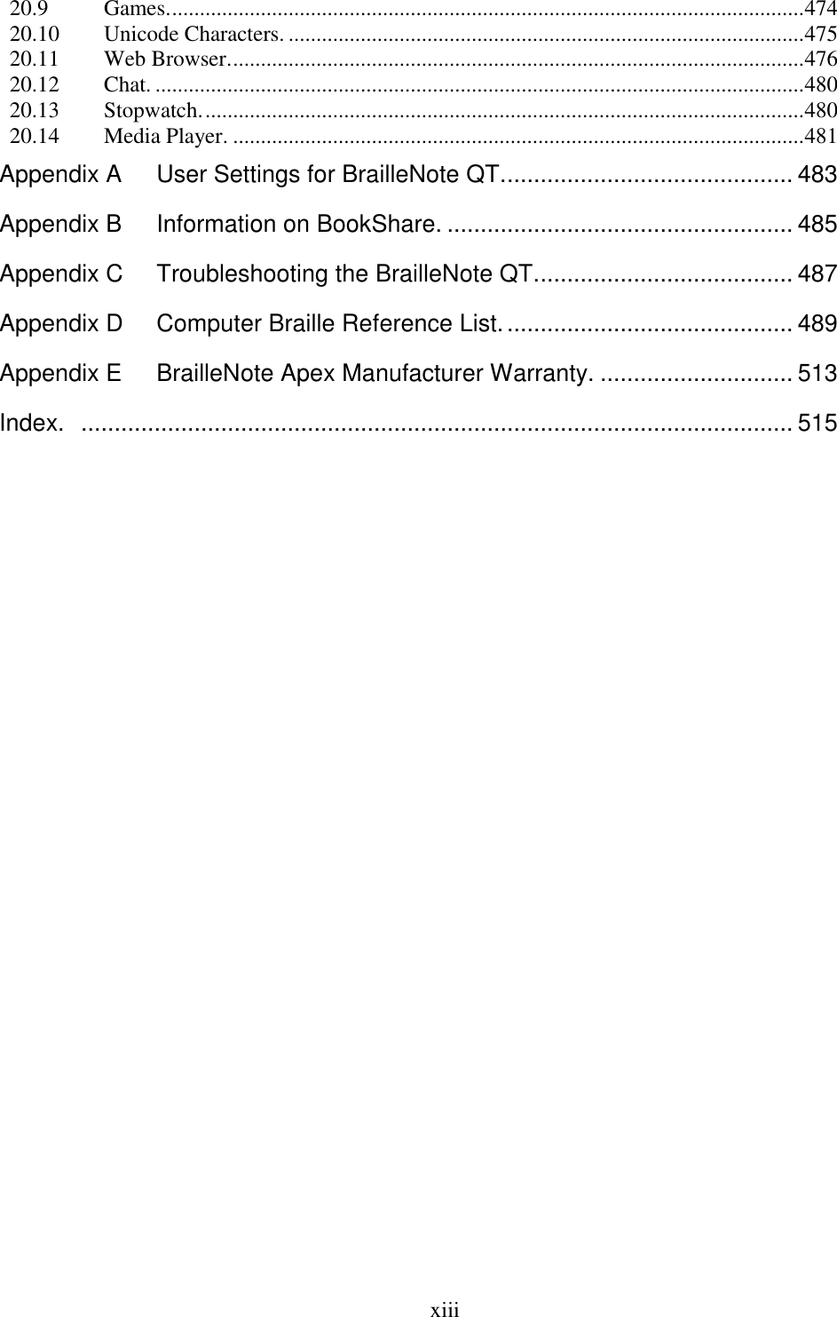  xiii  20.9 Games. .................................................................................................................. 474 20.10 Unicode Characters. ............................................................................................. 475 20.11 Web Browser. ....................................................................................................... 476 20.12 Chat. ..................................................................................................................... 480 20.13 Stopwatch. ............................................................................................................ 480 20.14 Media Player. ....................................................................................................... 481 Appendix A User Settings for BrailleNote QT. ........................................... 483 Appendix B Information on BookShare. .................................................... 485 Appendix C Troubleshooting the BrailleNote QT....................................... 487 Appendix D Computer Braille Reference List. ........................................... 489 Appendix E BrailleNote Apex Manufacturer Warranty. ............................. 513 Index.   ........................................................................................................... 515   