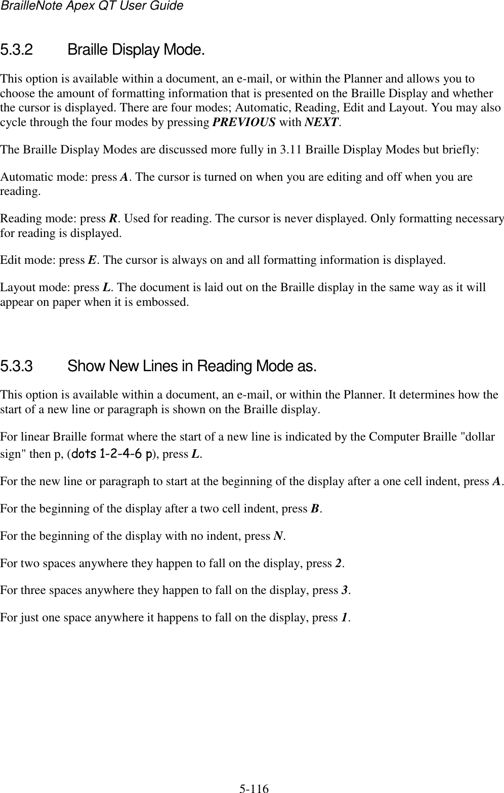 BrailleNote Apex QT User Guide  5-116   5.3.2  Braille Display Mode. This option is available within a document, an e-mail, or within the Planner and allows you to choose the amount of formatting information that is presented on the Braille Display and whether the cursor is displayed. There are four modes; Automatic, Reading, Edit and Layout. You may also cycle through the four modes by pressing PREVIOUS with NEXT. The Braille Display Modes are discussed more fully in 3.11 Braille Display Modes but briefly: Automatic mode: press A. The cursor is turned on when you are editing and off when you are reading. Reading mode: press R. Used for reading. The cursor is never displayed. Only formatting necessary for reading is displayed. Edit mode: press E. The cursor is always on and all formatting information is displayed. Layout mode: press L. The document is laid out on the Braille display in the same way as it will appear on paper when it is embossed.   5.3.3  Show New Lines in Reading Mode as. This option is available within a document, an e-mail, or within the Planner. It determines how the start of a new line or paragraph is shown on the Braille display. For linear Braille format where the start of a new line is indicated by the Computer Braille &quot;dollar sign&quot; then p, (dots 1-2-4-6 p), press L. For the new line or paragraph to start at the beginning of the display after a one cell indent, press A. For the beginning of the display after a two cell indent, press B. For the beginning of the display with no indent, press N. For two spaces anywhere they happen to fall on the display, press 2. For three spaces anywhere they happen to fall on the display, press 3. For just one space anywhere it happens to fall on the display, press 1.   