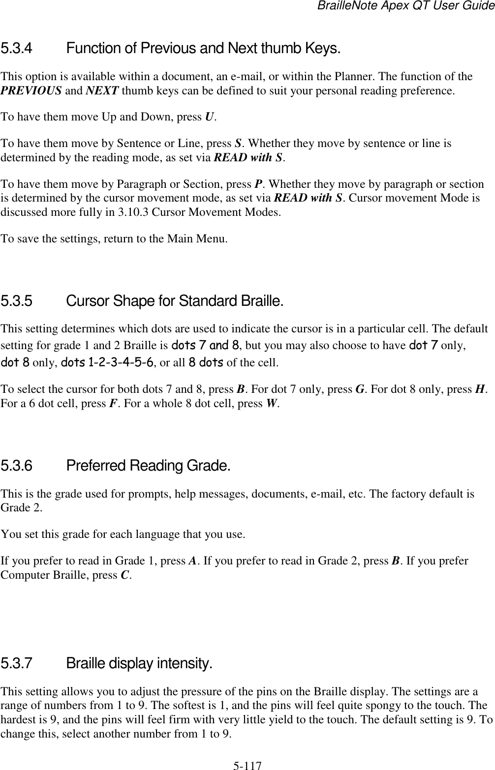 BrailleNote Apex QT User Guide  5-117   5.3.4  Function of Previous and Next thumb Keys. This option is available within a document, an e-mail, or within the Planner. The function of the PREVIOUS and NEXT thumb keys can be defined to suit your personal reading preference. To have them move Up and Down, press U. To have them move by Sentence or Line, press S. Whether they move by sentence or line is determined by the reading mode, as set via READ with S. To have them move by Paragraph or Section, press P. Whether they move by paragraph or section is determined by the cursor movement mode, as set via READ with S. Cursor movement Mode is discussed more fully in 3.10.3 Cursor Movement Modes. To save the settings, return to the Main Menu.   5.3.5  Cursor Shape for Standard Braille. This setting determines which dots are used to indicate the cursor is in a particular cell. The default setting for grade 1 and 2 Braille is dots 7 and 8, but you may also choose to have dot 7 only, dot 8 only, dots 1-2-3-4-5-6, or all 8 dots of the cell. To select the cursor for both dots 7 and 8, press B. For dot 7 only, press G. For dot 8 only, press H. For a 6 dot cell, press F. For a whole 8 dot cell, press W.   5.3.6  Preferred Reading Grade. This is the grade used for prompts, help messages, documents, e-mail, etc. The factory default is Grade 2.  You set this grade for each language that you use. If you prefer to read in Grade 1, press A. If you prefer to read in Grade 2, press B. If you prefer Computer Braille, press C.    5.3.7  Braille display intensity. This setting allows you to adjust the pressure of the pins on the Braille display. The settings are a range of numbers from 1 to 9. The softest is 1, and the pins will feel quite spongy to the touch. The hardest is 9, and the pins will feel firm with very little yield to the touch. The default setting is 9. To change this, select another number from 1 to 9.  