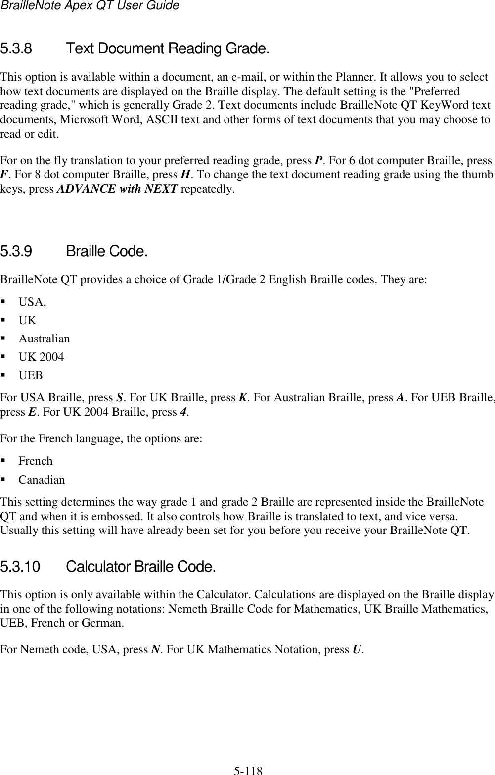 BrailleNote Apex QT User Guide  5-118   5.3.8  Text Document Reading Grade. This option is available within a document, an e-mail, or within the Planner. It allows you to select how text documents are displayed on the Braille display. The default setting is the &quot;Preferred reading grade,&quot; which is generally Grade 2. Text documents include BrailleNote QT KeyWord text documents, Microsoft Word, ASCII text and other forms of text documents that you may choose to read or edit. For on the fly translation to your preferred reading grade, press P. For 6 dot computer Braille, press F. For 8 dot computer Braille, press H. To change the text document reading grade using the thumb keys, press ADVANCE with NEXT repeatedly.   5.3.9  Braille Code. BrailleNote QT provides a choice of Grade 1/Grade 2 English Braille codes. They are:  USA,   UK   Australian  UK 2004  UEB For USA Braille, press S. For UK Braille, press K. For Australian Braille, press A. For UEB Braille, press E. For UK 2004 Braille, press 4. For the French language, the options are:  French  Canadian This setting determines the way grade 1 and grade 2 Braille are represented inside the BrailleNote QT and when it is embossed. It also controls how Braille is translated to text, and vice versa. Usually this setting will have already been set for you before you receive your BrailleNote QT.   5.3.10  Calculator Braille Code. This option is only available within the Calculator. Calculations are displayed on the Braille display in one of the following notations: Nemeth Braille Code for Mathematics, UK Braille Mathematics, UEB, French or German. For Nemeth code, USA, press N. For UK Mathematics Notation, press U.   