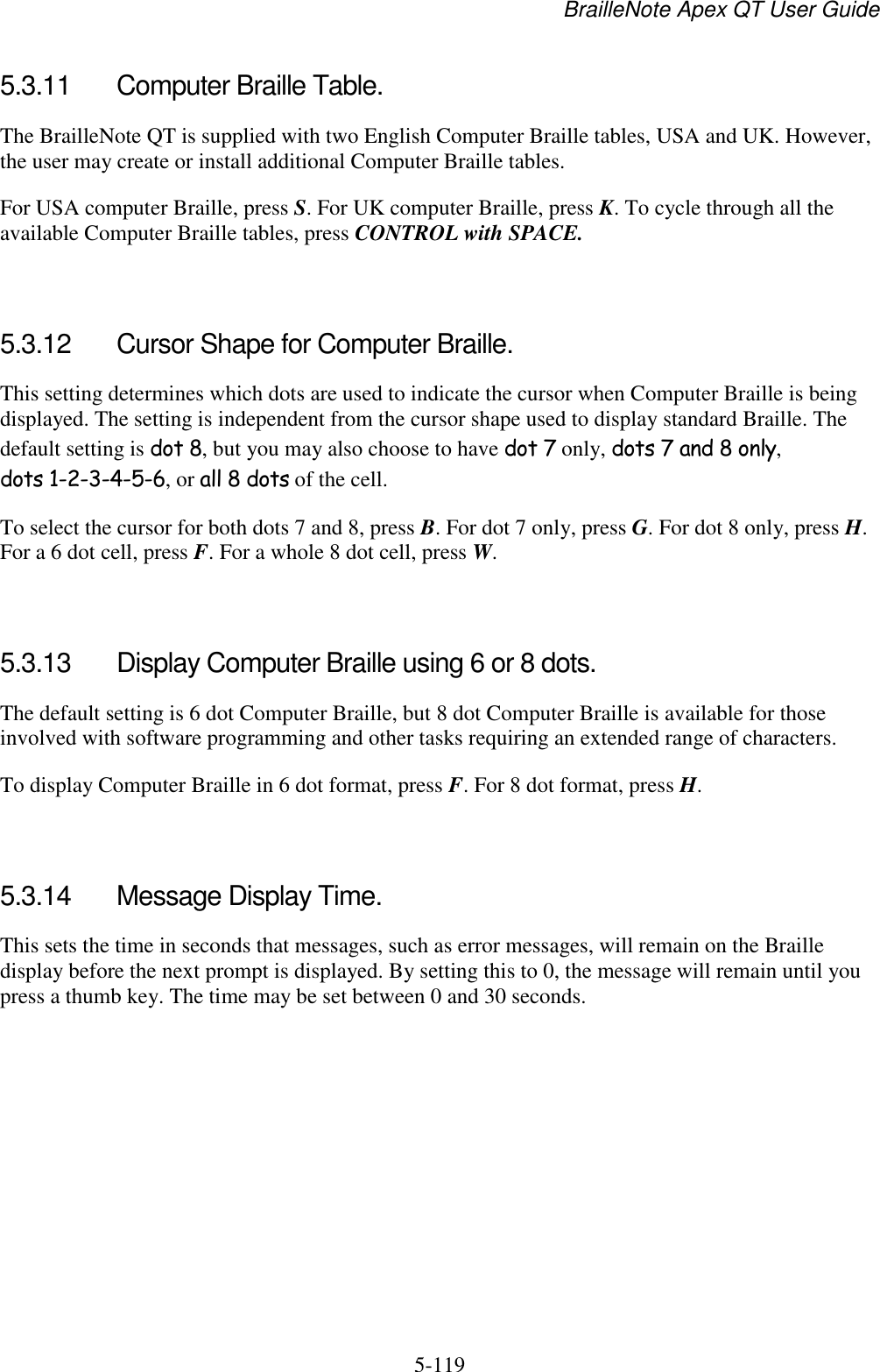 BrailleNote Apex QT User Guide  5-119   5.3.11  Computer Braille Table. The BrailleNote QT is supplied with two English Computer Braille tables, USA and UK. However, the user may create or install additional Computer Braille tables. For USA computer Braille, press S. For UK computer Braille, press K. To cycle through all the available Computer Braille tables, press CONTROL with SPACE.   5.3.12  Cursor Shape for Computer Braille. This setting determines which dots are used to indicate the cursor when Computer Braille is being displayed. The setting is independent from the cursor shape used to display standard Braille. The default setting is dot 8, but you may also choose to have dot 7 only, dots 7 and 8 only, dots 1-2-3-4-5-6, or all 8 dots of the cell. To select the cursor for both dots 7 and 8, press B. For dot 7 only, press G. For dot 8 only, press H. For a 6 dot cell, press F. For a whole 8 dot cell, press W.   5.3.13  Display Computer Braille using 6 or 8 dots. The default setting is 6 dot Computer Braille, but 8 dot Computer Braille is available for those involved with software programming and other tasks requiring an extended range of characters. To display Computer Braille in 6 dot format, press F. For 8 dot format, press H.   5.3.14  Message Display Time. This sets the time in seconds that messages, such as error messages, will remain on the Braille display before the next prompt is displayed. By setting this to 0, the message will remain until you press a thumb key. The time may be set between 0 and 30 seconds.   