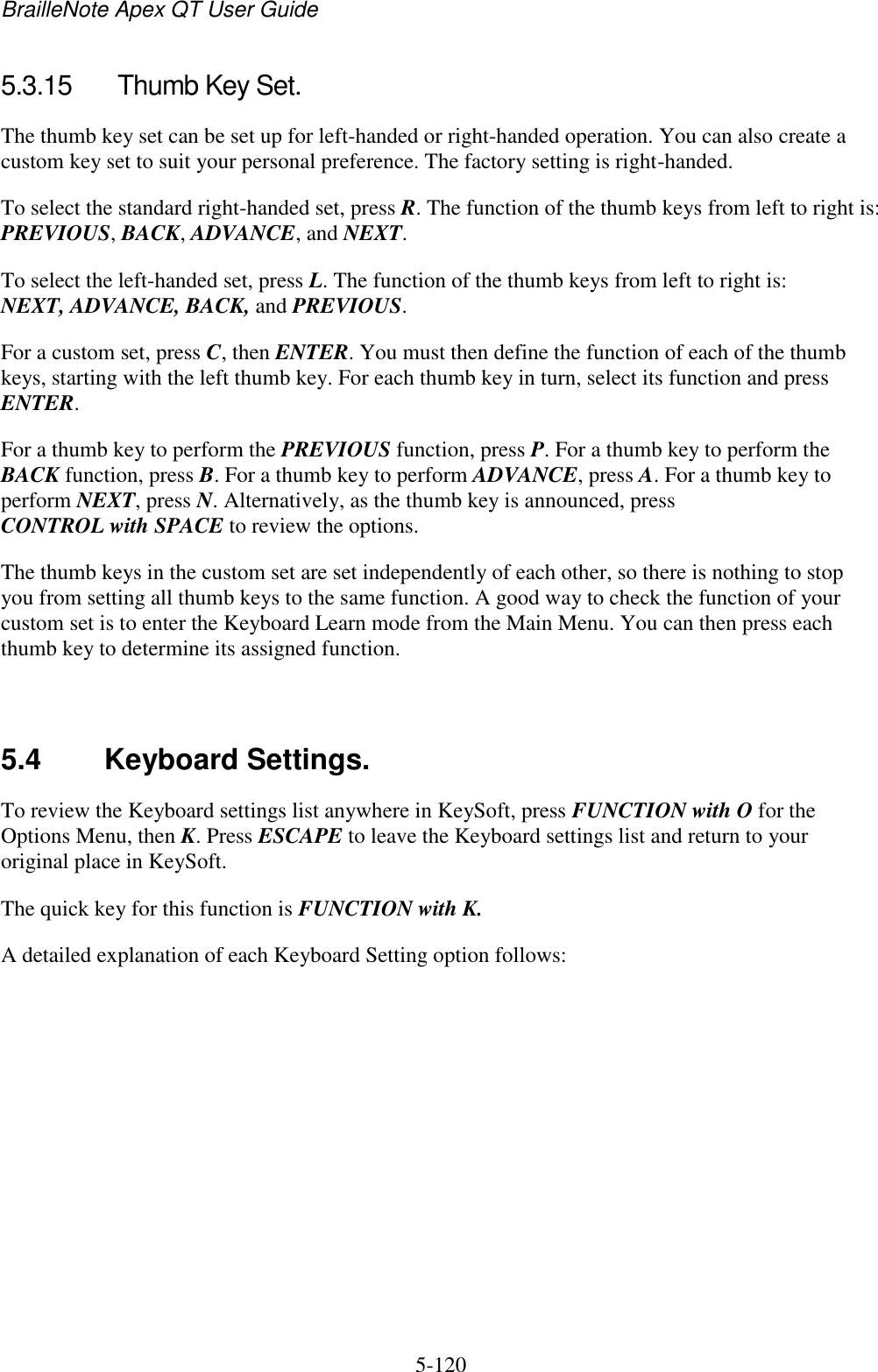 BrailleNote Apex QT User Guide  5-120   5.3.15  Thumb Key Set. The thumb key set can be set up for left-handed or right-handed operation. You can also create a custom key set to suit your personal preference. The factory setting is right-handed. To select the standard right-handed set, press R. The function of the thumb keys from left to right is: PREVIOUS, BACK, ADVANCE, and NEXT. To select the left-handed set, press L. The function of the thumb keys from left to right is: NEXT, ADVANCE, BACK, and PREVIOUS. For a custom set, press C, then ENTER. You must then define the function of each of the thumb keys, starting with the left thumb key. For each thumb key in turn, select its function and press ENTER. For a thumb key to perform the PREVIOUS function, press P. For a thumb key to perform the BACK function, press B. For a thumb key to perform ADVANCE, press A. For a thumb key to perform NEXT, press N. Alternatively, as the thumb key is announced, press CONTROL with SPACE to review the options. The thumb keys in the custom set are set independently of each other, so there is nothing to stop you from setting all thumb keys to the same function. A good way to check the function of your custom set is to enter the Keyboard Learn mode from the Main Menu. You can then press each thumb key to determine its assigned function.   5.4  Keyboard Settings. To review the Keyboard settings list anywhere in KeySoft, press FUNCTION with O for the Options Menu, then K. Press ESCAPE to leave the Keyboard settings list and return to your original place in KeySoft. The quick key for this function is FUNCTION with K. A detailed explanation of each Keyboard Setting option follows:   