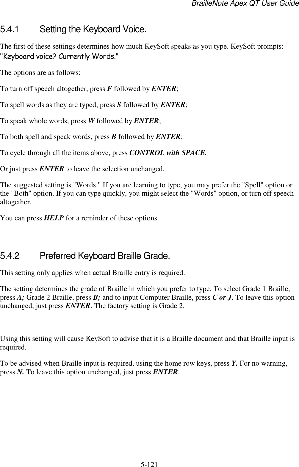 BrailleNote Apex QT User Guide  5-121   5.4.1  Setting the Keyboard Voice. The first of these settings determines how much KeySoft speaks as you type. KeySoft prompts: &quot;Keyboard voice? Currently Words.&quot; The options are as follows: To turn off speech altogether, press F followed by ENTER; To spell words as they are typed, press S followed by ENTER; To speak whole words, press W followed by ENTER; To both spell and speak words, press B followed by ENTER; To cycle through all the items above, press CONTROL with SPACE. Or just press ENTER to leave the selection unchanged. The suggested setting is &quot;Words.&quot; If you are learning to type, you may prefer the &quot;Spell&quot; option or the &quot;Both&quot; option. If you can type quickly, you might select the &quot;Words&quot; option, or turn off speech altogether. You can press HELP for a reminder of these options.   5.4.2  Preferred Keyboard Braille Grade. This setting only applies when actual Braille entry is required. The setting determines the grade of Braille in which you prefer to type. To select Grade 1 Braille, press A; Grade 2 Braille, press B; and to input Computer Braille, press C or J. To leave this option unchanged, just press ENTER. The factory setting is Grade 2.   Using this setting will cause KeySoft to advise that it is a Braille document and that Braille input is required. To be advised when Braille input is required, using the home row keys, press Y. For no warning, press N. To leave this option unchanged, just press ENTER.   