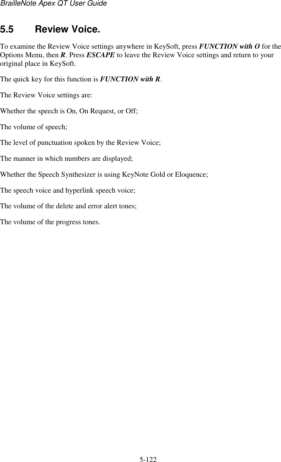 BrailleNote Apex QT User Guide  5-122   5.5  Review Voice. To examine the Review Voice settings anywhere in KeySoft, press FUNCTION with O for the Options Menu, then R. Press ESCAPE to leave the Review Voice settings and return to your original place in KeySoft. The quick key for this function is FUNCTION with R. The Review Voice settings are: Whether the speech is On, On Request, or Off; The volume of speech; The level of punctuation spoken by the Review Voice; The manner in which numbers are displayed; Whether the Speech Synthesizer is using KeyNote Gold or Eloquence; The speech voice and hyperlink speech voice; The volume of the delete and error alert tones; The volume of the progress tones.   