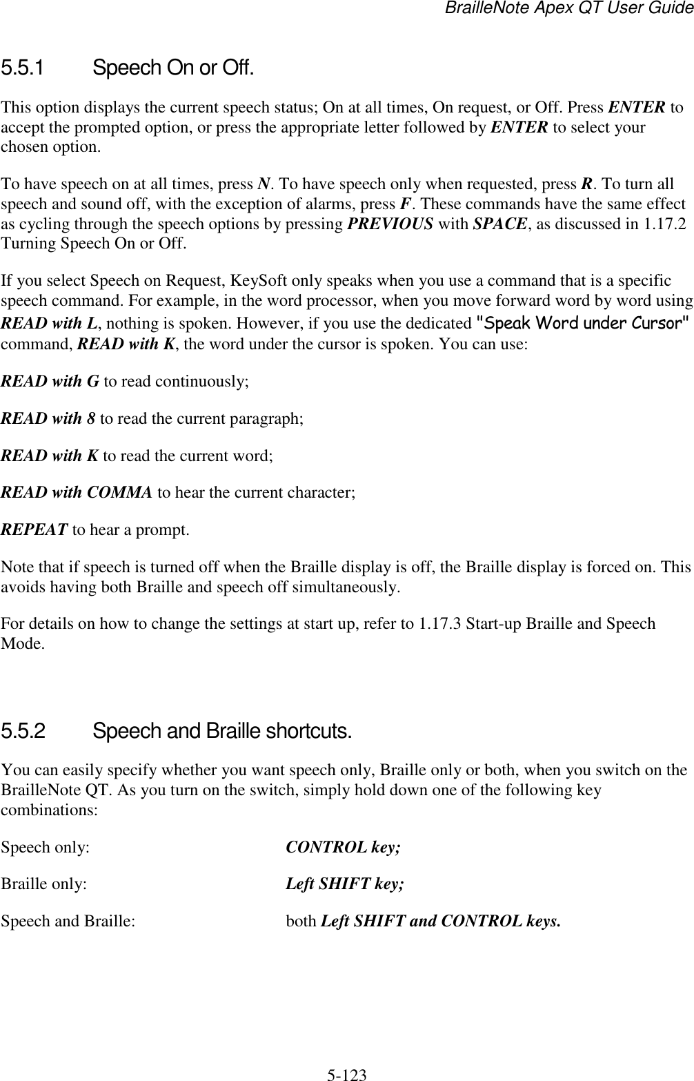 BrailleNote Apex QT User Guide  5-123   5.5.1  Speech On or Off. This option displays the current speech status; On at all times, On request, or Off. Press ENTER to accept the prompted option, or press the appropriate letter followed by ENTER to select your chosen option. To have speech on at all times, press N. To have speech only when requested, press R. To turn all speech and sound off, with the exception of alarms, press F. These commands have the same effect as cycling through the speech options by pressing PREVIOUS with SPACE, as discussed in 1.17.2 Turning Speech On or Off. If you select Speech on Request, KeySoft only speaks when you use a command that is a specific speech command. For example, in the word processor, when you move forward word by word using READ with L, nothing is spoken. However, if you use the dedicated &quot;Speak Word under Cursor&quot; command, READ with K, the word under the cursor is spoken. You can use: READ with G to read continuously; READ with 8 to read the current paragraph; READ with K to read the current word; READ with COMMA to hear the current character; REPEAT to hear a prompt. Note that if speech is turned off when the Braille display is off, the Braille display is forced on. This avoids having both Braille and speech off simultaneously. For details on how to change the settings at start up, refer to 1.17.3 Start-up Braille and Speech Mode.    5.5.2  Speech and Braille shortcuts. You can easily specify whether you want speech only, Braille only or both, when you switch on the BrailleNote QT. As you turn on the switch, simply hold down one of the following key combinations: Speech only:  CONTROL key; Braille only:  Left SHIFT key; Speech and Braille:  both Left SHIFT and CONTROL keys.   