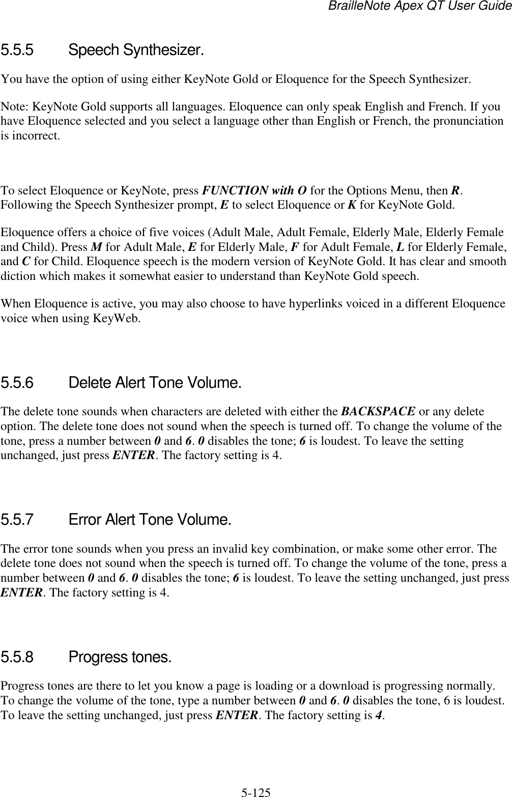 BrailleNote Apex QT User Guide  5-125   5.5.5  Speech Synthesizer. You have the option of using either KeyNote Gold or Eloquence for the Speech Synthesizer.  Note: KeyNote Gold supports all languages. Eloquence can only speak English and French. If you have Eloquence selected and you select a language other than English or French, the pronunciation is incorrect.   To select Eloquence or KeyNote, press FUNCTION with O for the Options Menu, then R. Following the Speech Synthesizer prompt, E to select Eloquence or K for KeyNote Gold. Eloquence offers a choice of five voices (Adult Male, Adult Female, Elderly Male, Elderly Female and Child). Press M for Adult Male, E for Elderly Male, F for Adult Female, L for Elderly Female, and C for Child. Eloquence speech is the modern version of KeyNote Gold. It has clear and smooth diction which makes it somewhat easier to understand than KeyNote Gold speech.  When Eloquence is active, you may also choose to have hyperlinks voiced in a different Eloquence voice when using KeyWeb.   5.5.6  Delete Alert Tone Volume. The delete tone sounds when characters are deleted with either the BACKSPACE or any delete option. The delete tone does not sound when the speech is turned off. To change the volume of the tone, press a number between 0 and 6. 0 disables the tone; 6 is loudest. To leave the setting unchanged, just press ENTER. The factory setting is 4.   5.5.7  Error Alert Tone Volume. The error tone sounds when you press an invalid key combination, or make some other error. The delete tone does not sound when the speech is turned off. To change the volume of the tone, press a number between 0 and 6. 0 disables the tone; 6 is loudest. To leave the setting unchanged, just press ENTER. The factory setting is 4.   5.5.8  Progress tones. Progress tones are there to let you know a page is loading or a download is progressing normally. To change the volume of the tone, type a number between 0 and 6. 0 disables the tone, 6 is loudest. To leave the setting unchanged, just press ENTER. The factory setting is 4.   