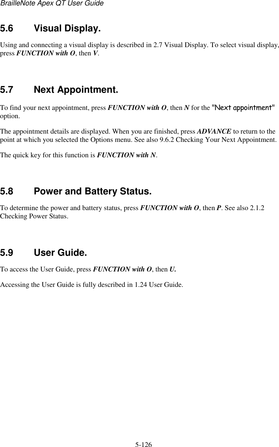 BrailleNote Apex QT User Guide  5-126   5.6  Visual Display. Using and connecting a visual display is described in 2.7 Visual Display. To select visual display, press FUNCTION with O, then V.   5.7  Next Appointment. To find your next appointment, press FUNCTION with O, then N for the &quot;Next appointment&quot; option. The appointment details are displayed. When you are finished, press ADVANCE to return to the point at which you selected the Options menu. See also 9.6.2 Checking Your Next Appointment. The quick key for this function is FUNCTION with N.   5.8  Power and Battery Status. To determine the power and battery status, press FUNCTION with O, then P. See also 2.1.2 Checking Power Status.   5.9  User Guide. To access the User Guide, press FUNCTION with O, then U. Accessing the User Guide is fully described in 1.24 User Guide.   