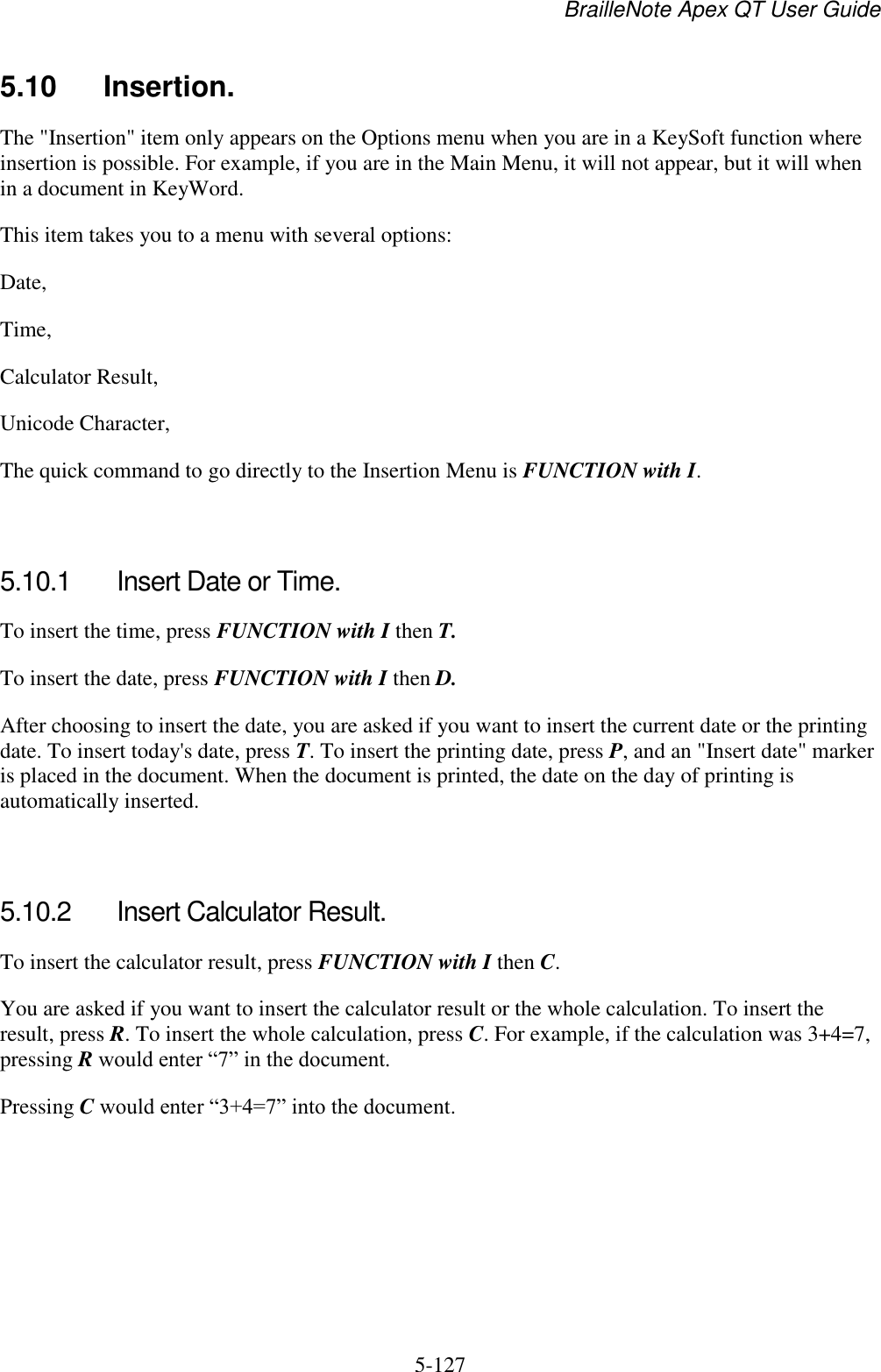 BrailleNote Apex QT User Guide  5-127   5.10  Insertion. The &quot;Insertion&quot; item only appears on the Options menu when you are in a KeySoft function where insertion is possible. For example, if you are in the Main Menu, it will not appear, but it will when in a document in KeyWord. This item takes you to a menu with several options: Date, Time, Calculator Result, Unicode Character, The quick command to go directly to the Insertion Menu is FUNCTION with I.   5.10.1  Insert Date or Time. To insert the time, press FUNCTION with I then T. To insert the date, press FUNCTION with I then D. After choosing to insert the date, you are asked if you want to insert the current date or the printing date. To insert today&apos;s date, press T. To insert the printing date, press P, and an &quot;Insert date&quot; marker is placed in the document. When the document is printed, the date on the day of printing is automatically inserted.   5.10.2  Insert Calculator Result. To insert the calculator result, press FUNCTION with I then C. You are asked if you want to insert the calculator result or the whole calculation. To insert the result, press R. To insert the whole calculation, press C. For example, if the calculation was 3+4=7, pressing R would enter “7” in the document. Pressing C would enter “3+4=7” into the document.   