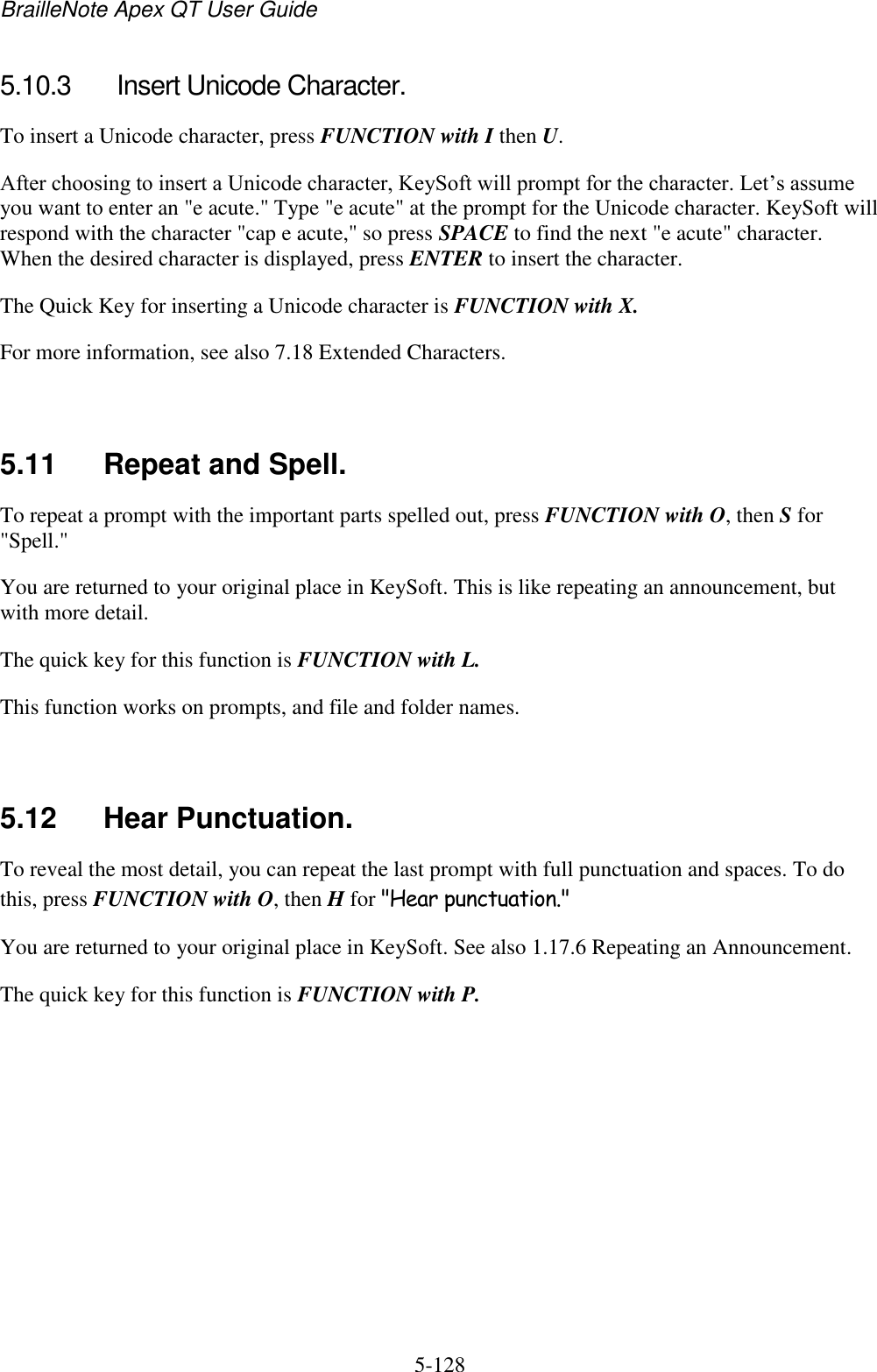 BrailleNote Apex QT User Guide  5-128   5.10.3  Insert Unicode Character. To insert a Unicode character, press FUNCTION with I then U. After choosing to insert a Unicode character, KeySoft will prompt for the character. Let‟s assume you want to enter an &quot;e acute.&quot; Type &quot;e acute&quot; at the prompt for the Unicode character. KeySoft will respond with the character &quot;cap e acute,&quot; so press SPACE to find the next &quot;e acute&quot; character. When the desired character is displayed, press ENTER to insert the character. The Quick Key for inserting a Unicode character is FUNCTION with X. For more information, see also 7.18 Extended Characters.   5.11  Repeat and Spell. To repeat a prompt with the important parts spelled out, press FUNCTION with O, then S for &quot;Spell.&quot; You are returned to your original place in KeySoft. This is like repeating an announcement, but with more detail. The quick key for this function is FUNCTION with L. This function works on prompts, and file and folder names.   5.12  Hear Punctuation. To reveal the most detail, you can repeat the last prompt with full punctuation and spaces. To do this, press FUNCTION with O, then H for &quot;Hear punctuation.&quot; You are returned to your original place in KeySoft. See also 1.17.6 Repeating an Announcement. The quick key for this function is FUNCTION with P.   