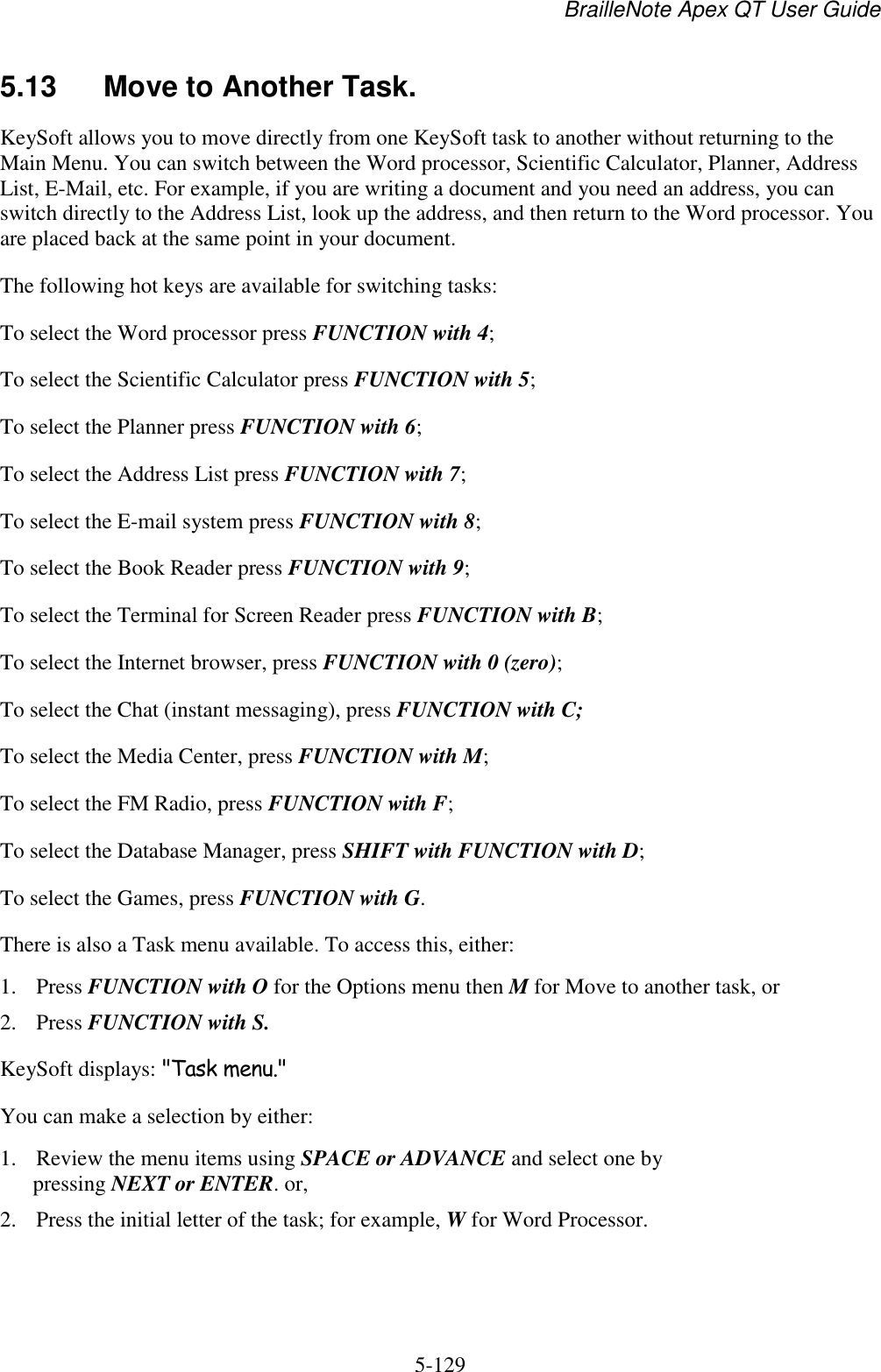 BrailleNote Apex QT User Guide  5-129   5.13  Move to Another Task. KeySoft allows you to move directly from one KeySoft task to another without returning to the Main Menu. You can switch between the Word processor, Scientific Calculator, Planner, Address List, E-Mail, etc. For example, if you are writing a document and you need an address, you can switch directly to the Address List, look up the address, and then return to the Word processor. You are placed back at the same point in your document. The following hot keys are available for switching tasks: To select the Word processor press FUNCTION with 4; To select the Scientific Calculator press FUNCTION with 5; To select the Planner press FUNCTION with 6; To select the Address List press FUNCTION with 7; To select the E-mail system press FUNCTION with 8; To select the Book Reader press FUNCTION with 9; To select the Terminal for Screen Reader press FUNCTION with B; To select the Internet browser, press FUNCTION with 0 (zero); To select the Chat (instant messaging), press FUNCTION with C; To select the Media Center, press FUNCTION with M; To select the FM Radio, press FUNCTION with F; To select the Database Manager, press SHIFT with FUNCTION with D; To select the Games, press FUNCTION with G. There is also a Task menu available. To access this, either: 1. Press FUNCTION with O for the Options menu then M for Move to another task, or 2. Press FUNCTION with S. KeySoft displays: &quot;Task menu.&quot; You can make a selection by either: 1. Review the menu items using SPACE or ADVANCE and select one by pressing NEXT or ENTER. or, 2. Press the initial letter of the task; for example, W for Word Processor. 