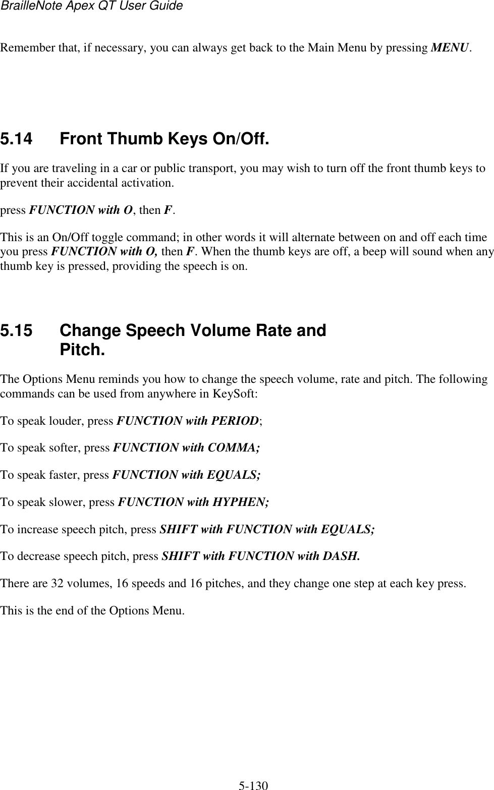 BrailleNote Apex QT User Guide  5-130   Remember that, if necessary, you can always get back to the Main Menu by pressing MENU.    5.14  Front Thumb Keys On/Off. If you are traveling in a car or public transport, you may wish to turn off the front thumb keys to prevent their accidental activation. press FUNCTION with O, then F. This is an On/Off toggle command; in other words it will alternate between on and off each time you press FUNCTION with O, then F. When the thumb keys are off, a beep will sound when any thumb key is pressed, providing the speech is on.   5.15  Change Speech Volume Rate and Pitch. The Options Menu reminds you how to change the speech volume, rate and pitch. The following commands can be used from anywhere in KeySoft: To speak louder, press FUNCTION with PERIOD; To speak softer, press FUNCTION with COMMA; To speak faster, press FUNCTION with EQUALS; To speak slower, press FUNCTION with HYPHEN; To increase speech pitch, press SHIFT with FUNCTION with EQUALS; To decrease speech pitch, press SHIFT with FUNCTION with DASH. There are 32 volumes, 16 speeds and 16 pitches, and they change one step at each key press. This is the end of the Options Menu.   