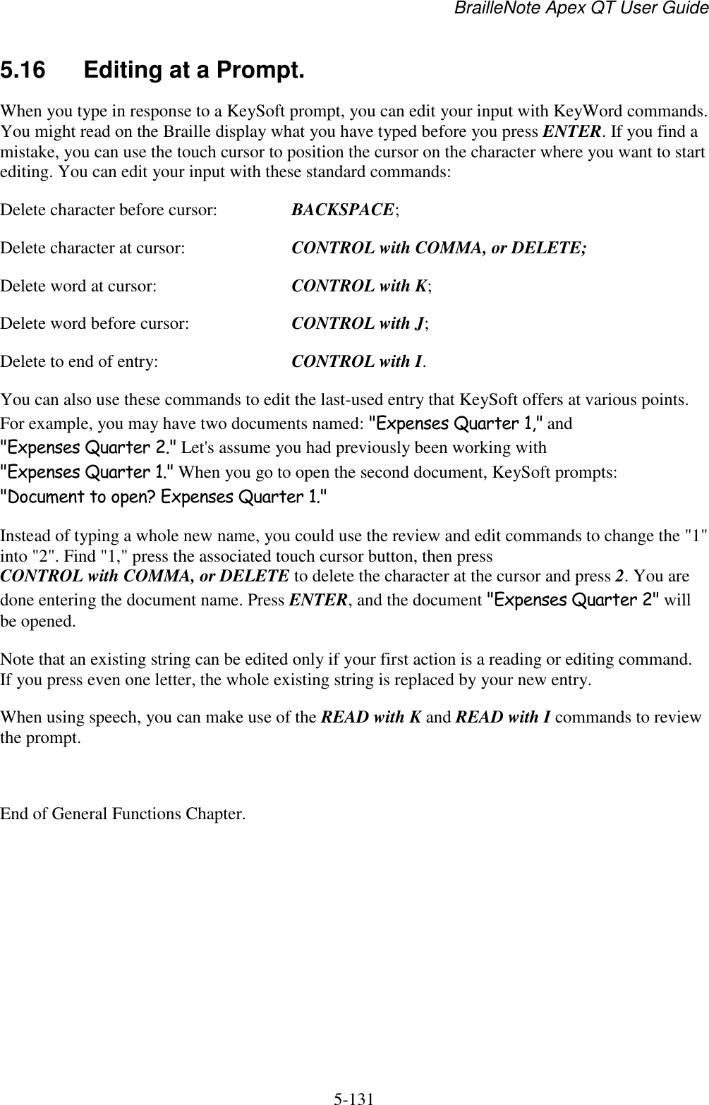 BrailleNote Apex QT User Guide  5-131   5.16  Editing at a Prompt. When you type in response to a KeySoft prompt, you can edit your input with KeyWord commands. You might read on the Braille display what you have typed before you press ENTER. If you find a mistake, you can use the touch cursor to position the cursor on the character where you want to start editing. You can edit your input with these standard commands: Delete character before cursor:  BACKSPACE; Delete character at cursor:  CONTROL with COMMA, or DELETE; Delete word at cursor:  CONTROL with K; Delete word before cursor:  CONTROL with J; Delete to end of entry:  CONTROL with I. You can also use these commands to edit the last-used entry that KeySoft offers at various points. For example, you may have two documents named: &quot;Expenses Quarter 1,&quot; and &quot;Expenses Quarter 2.&quot; Let&apos;s assume you had previously been working with &quot;Expenses Quarter 1.&quot; When you go to open the second document, KeySoft prompts: &quot;Document to open? Expenses Quarter 1.&quot; Instead of typing a whole new name, you could use the review and edit commands to change the &quot;1&quot; into &quot;2&quot;. Find &quot;1,&quot; press the associated touch cursor button, then press CONTROL with COMMA, or DELETE to delete the character at the cursor and press 2. You are done entering the document name. Press ENTER, and the document &quot;Expenses Quarter 2&quot; will be opened. Note that an existing string can be edited only if your first action is a reading or editing command. If you press even one letter, the whole existing string is replaced by your new entry. When using speech, you can make use of the READ with K and READ with I commands to review the prompt.  End of General Functions Chapter.  