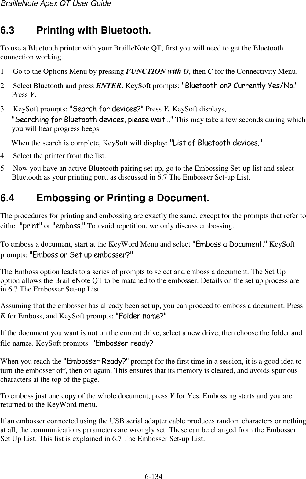 BrailleNote Apex QT User Guide  6-134   6.3  Printing with Bluetooth. To use a Bluetooth printer with your BrailleNote QT, first you will need to get the Bluetooth connection working. 1. Go to the Options Menu by pressing FUNCTION with O, then C for the Connectivity Menu. 2. Select Bluetooth and press ENTER. KeySoft prompts: &quot;Bluetooth on? Currently Yes/No.&quot; Press Y. 3. KeySoft prompts: &quot;Search for devices?&quot; Press Y. KeySoft displays, &quot;Searching for Bluetooth devices, please wait...&quot; This may take a few seconds during which you will hear progress beeps. When the search is complete, KeySoft will display: &quot;List of Bluetooth devices.&quot;  4. Select the printer from the list. 5. Now you have an active Bluetooth pairing set up, go to the Embossing Set-up list and select Bluetooth as your printing port, as discussed in 6.7 The Embosser Set-up List.   6.4  Embossing or Printing a Document. The procedures for printing and embossing are exactly the same, except for the prompts that refer to either &quot;print&quot; or &quot;emboss.&quot; To avoid repetition, we only discuss embossing. To emboss a document, start at the KeyWord Menu and select &quot;Emboss a Document.&quot; KeySoft prompts: &quot;Emboss or Set up embosser?&quot; The Emboss option leads to a series of prompts to select and emboss a document. The Set Up option allows the BrailleNote QT to be matched to the embosser. Details on the set up process are in 6.7 The Embosser Set-up List. Assuming that the embosser has already been set up, you can proceed to emboss a document. Press E for Emboss, and KeySoft prompts: &quot;Folder name?&quot; If the document you want is not on the current drive, select a new drive, then choose the folder and file names. KeySoft prompts: &quot;Embosser ready? When you reach the &quot;Embosser Ready?&quot; prompt for the first time in a session, it is a good idea to turn the embosser off, then on again. This ensures that its memory is cleared, and avoids spurious characters at the top of the page. To emboss just one copy of the whole document, press Y for Yes. Embossing starts and you are returned to the KeyWord menu. If an embosser connected using the USB serial adapter cable produces random characters or nothing at all, the communications parameters are wrongly set. These can be changed from the Embosser Set Up List. This list is explained in 6.7 The Embosser Set-up List.   