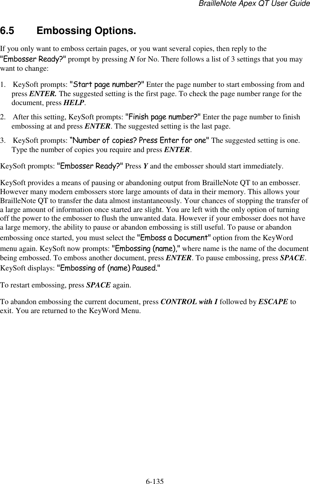 BrailleNote Apex QT User Guide  6-135   6.5  Embossing Options. If you only want to emboss certain pages, or you want several copies, then reply to the &quot;Embosser Ready?&quot; prompt by pressing N for No. There follows a list of 3 settings that you may want to change:  1. KeySoft prompts: &quot;Start page number?&quot; Enter the page number to start embossing from and press ENTER. The suggested setting is the first page. To check the page number range for the document, press HELP.  2. After this setting, KeySoft prompts: &quot;Finish page number?&quot; Enter the page number to finish embossing at and press ENTER. The suggested setting is the last page.  3. KeySoft prompts: “Number of copies? Press Enter for one&quot; The suggested setting is one. Type the number of copies you require and press ENTER.  KeySoft prompts: &quot;Embosser Ready?&quot; Press Y and the embosser should start immediately. KeySoft provides a means of pausing or abandoning output from BrailleNote QT to an embosser. However many modern embossers store large amounts of data in their memory. This allows your BrailleNote QT to transfer the data almost instantaneously. Your chances of stopping the transfer of a large amount of information once started are slight. You are left with the only option of turning off the power to the embosser to flush the unwanted data. However if your embosser does not have a large memory, the ability to pause or abandon embossing is still useful. To pause or abandon embossing once started, you must select the &quot;Emboss a Document&quot; option from the KeyWord menu again. KeySoft now prompts: &quot;Embossing (name),&quot; where name is the name of the document being embossed. To emboss another document, press ENTER. To pause embossing, press SPACE. KeySoft displays: &quot;Embossing of (name) Paused.&quot; To restart embossing, press SPACE again. To abandon embossing the current document, press CONTROL with I followed by ESCAPE to exit. You are returned to the KeyWord Menu.   