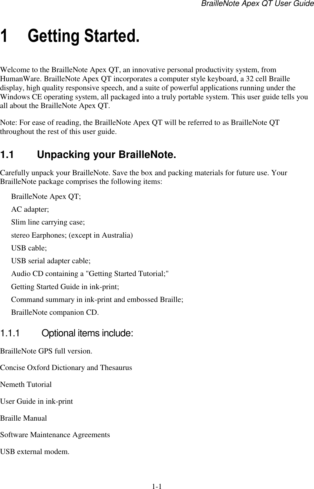 BrailleNote Apex QT User Guide  1-1   1 Getting Started. Welcome to the BrailleNote Apex QT, an innovative personal productivity system, from HumanWare. BrailleNote Apex QT incorporates a computer style keyboard, a 32 cell Braille display, high quality responsive speech, and a suite of powerful applications running under the Windows CE operating system, all packaged into a truly portable system. This user guide tells you all about the BrailleNote Apex QT. Note: For ease of reading, the BrailleNote Apex QT will be referred to as BrailleNote QT throughout the rest of this user guide.  1.1  Unpacking your BrailleNote. Carefully unpack your BrailleNote. Save the box and packing materials for future use. Your BrailleNote package comprises the following items: BrailleNote Apex QT; AC adapter; Slim line carrying case; stereo Earphones; (except in Australia) USB cable; USB serial adapter cable; Audio CD containing a &quot;Getting Started Tutorial;&quot; Getting Started Guide in ink-print; Command summary in ink-print and embossed Braille; BrailleNote companion CD.  1.1.1  Optional items include: BrailleNote GPS full version. Concise Oxford Dictionary and Thesaurus Nemeth Tutorial User Guide in ink-print Braille Manual Software Maintenance Agreements USB external modem.  