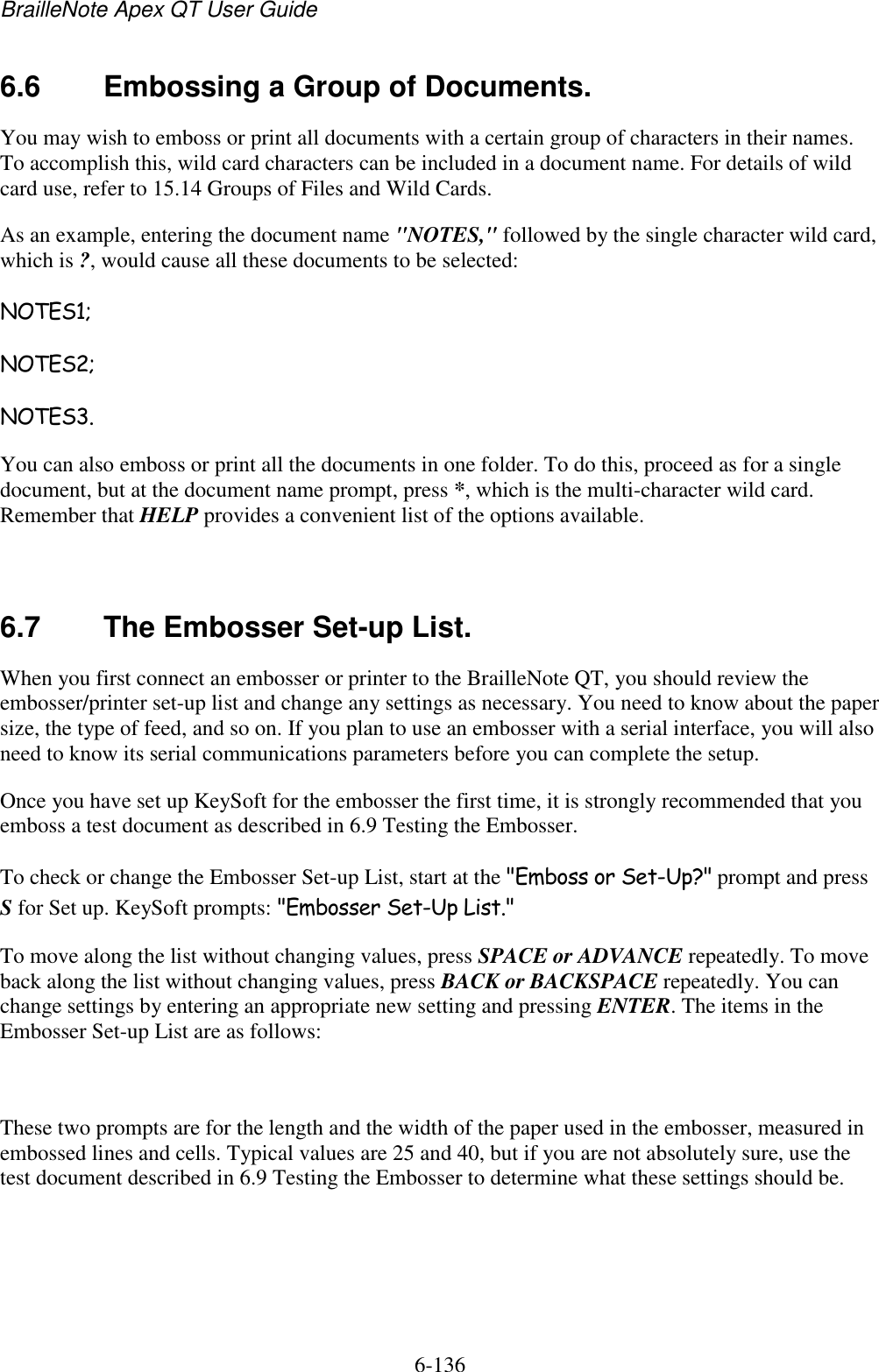 BrailleNote Apex QT User Guide  6-136   6.6  Embossing a Group of Documents. You may wish to emboss or print all documents with a certain group of characters in their names. To accomplish this, wild card characters can be included in a document name. For details of wild card use, refer to 15.14 Groups of Files and Wild Cards. As an example, entering the document name &quot;NOTES,&quot; followed by the single character wild card, which is ?, would cause all these documents to be selected: NOTES1; NOTES2; NOTES3. You can also emboss or print all the documents in one folder. To do this, proceed as for a single document, but at the document name prompt, press *, which is the multi-character wild card. Remember that HELP provides a convenient list of the options available.   6.7  The Embosser Set-up List. When you first connect an embosser or printer to the BrailleNote QT, you should review the embosser/printer set-up list and change any settings as necessary. You need to know about the paper size, the type of feed, and so on. If you plan to use an embosser with a serial interface, you will also need to know its serial communications parameters before you can complete the setup. Once you have set up KeySoft for the embosser the first time, it is strongly recommended that you emboss a test document as described in 6.9 Testing the Embosser. To check or change the Embosser Set-up List, start at the &quot;Emboss or Set-Up?&quot; prompt and press S for Set up. KeySoft prompts: &quot;Embosser Set-Up List.&quot; To move along the list without changing values, press SPACE or ADVANCE repeatedly. To move back along the list without changing values, press BACK or BACKSPACE repeatedly. You can change settings by entering an appropriate new setting and pressing ENTER. The items in the Embosser Set-up List are as follows:   These two prompts are for the length and the width of the paper used in the embosser, measured in embossed lines and cells. Typical values are 25 and 40, but if you are not absolutely sure, use the test document described in 6.9 Testing the Embosser to determine what these settings should be.   