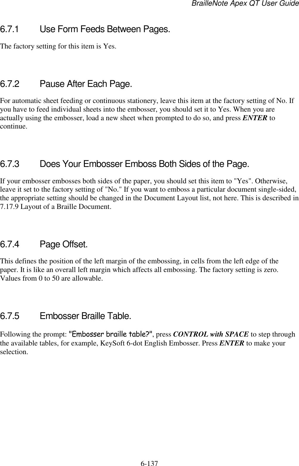 BrailleNote Apex QT User Guide  6-137   6.7.1  Use Form Feeds Between Pages. The factory setting for this item is Yes.   6.7.2  Pause After Each Page. For automatic sheet feeding or continuous stationery, leave this item at the factory setting of No. If you have to feed individual sheets into the embosser, you should set it to Yes. When you are actually using the embosser, load a new sheet when prompted to do so, and press ENTER to continue.   6.7.3  Does Your Embosser Emboss Both Sides of the Page. If your embosser embosses both sides of the paper, you should set this item to &quot;Yes&quot;. Otherwise, leave it set to the factory setting of &quot;No.&quot; If you want to emboss a particular document single-sided, the appropriate setting should be changed in the Document Layout list, not here. This is described in 7.17.9 Layout of a Braille Document.   6.7.4  Page Offset. This defines the position of the left margin of the embossing, in cells from the left edge of the paper. It is like an overall left margin which affects all embossing. The factory setting is zero. Values from 0 to 50 are allowable.   6.7.5  Embosser Braille Table. Following the prompt: &quot;Embosser braille table?&quot;, press CONTROL with SPACE to step through the available tables, for example, KeySoft 6-dot English Embosser. Press ENTER to make your selection.  