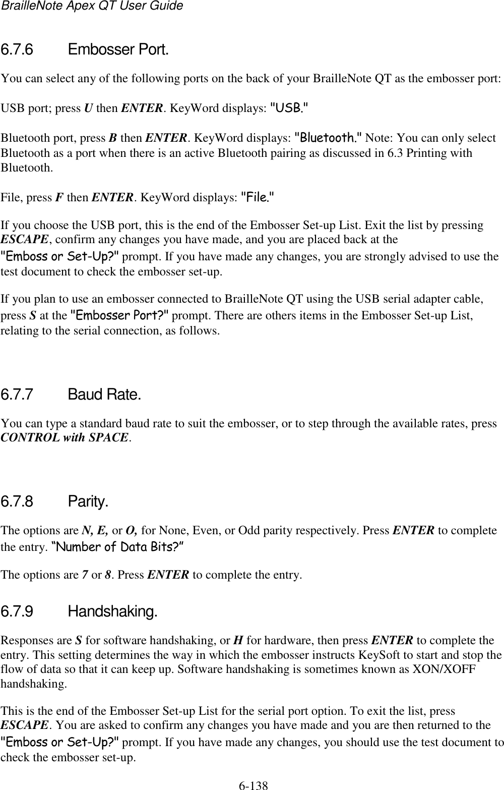 BrailleNote Apex QT User Guide  6-138   6.7.6  Embosser Port. You can select any of the following ports on the back of your BrailleNote QT as the embosser port: USB port; press U then ENTER. KeyWord displays: &quot;USB.&quot; Bluetooth port, press B then ENTER. KeyWord displays: &quot;Bluetooth.&quot; Note: You can only select Bluetooth as a port when there is an active Bluetooth pairing as discussed in 6.3 Printing with Bluetooth. File, press F then ENTER. KeyWord displays: &quot;File.&quot; If you choose the USB port, this is the end of the Embosser Set-up List. Exit the list by pressing ESCAPE, confirm any changes you have made, and you are placed back at the &quot;Emboss or Set-Up?&quot; prompt. If you have made any changes, you are strongly advised to use the test document to check the embosser set-up. If you plan to use an embosser connected to BrailleNote QT using the USB serial adapter cable, press S at the &quot;Embosser Port?&quot; prompt. There are others items in the Embosser Set-up List, relating to the serial connection, as follows.   6.7.7  Baud Rate. You can type a standard baud rate to suit the embosser, or to step through the available rates, press CONTROL with SPACE.   6.7.8  Parity. The options are N, E, or O, for None, Even, or Odd parity respectively. Press ENTER to complete the entry. “Number of Data Bits?” The options are 7 or 8. Press ENTER to complete the entry.  6.7.9  Handshaking. Responses are S for software handshaking, or H for hardware, then press ENTER to complete the entry. This setting determines the way in which the embosser instructs KeySoft to start and stop the flow of data so that it can keep up. Software handshaking is sometimes known as XON/XOFF handshaking. This is the end of the Embosser Set-up List for the serial port option. To exit the list, press ESCAPE. You are asked to confirm any changes you have made and you are then returned to the &quot;Emboss or Set-Up?&quot; prompt. If you have made any changes, you should use the test document to check the embosser set-up.  