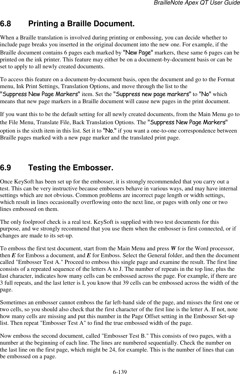 BrailleNote Apex QT User Guide  6-139   6.8  Printing a Braille Document. When a Braille translation is involved during printing or embossing, you can decide whether to include page breaks you inserted in the original document into the new one. For example, if the Braille document contains 6 pages each marked by &quot;New Page&quot; markers, these same 6 pages can be printed on the ink printer. This feature may either be on a document-by-document basis or can be set to apply to all newly created documents. To access this feature on a document-by-document basis, open the document and go to the Format menu, Ink Print Settings, Translation Options, and move through the list to the &quot;Suppress New Page Markers&quot; item. Set the &quot;Suppress new page markers&quot; to &quot;No&quot; which means that new page markers in a Braille document will cause new pages in the print document. If you want this to be the default setting for all newly created documents, from the Main Menu go to the File Menu, Translate File, Back Translation Options. The &quot;Suppress New Page Markers&quot; option is the sixth item in this list. Set it to &quot;No.&quot; if you want a one-to-one correspondence between Braille pages marked with a new page marker and the translated print page.  6.9  Testing the Embosser. Once KeySoft has been set up for the embosser, it is strongly recommended that you carry out a test. This can be very instructive because embossers behave in various ways, and may have internal settings which are not obvious. Common problems are incorrect page length or width settings, which result in lines occasionally overflowing onto the next line, or pages with only one or two lines embossed on them. The only foolproof check is a real test. KeySoft is supplied with two test documents for this purpose, and we strongly recommend that you use them when the embosser is first connected, or if changes are made to its set-up. To emboss the first test document, start from the Main Menu and press W for the Word processor, then E for Emboss a document, and E for Emboss. Select the General folder, and then the document called &quot;Embosser Test A.&quot; Proceed to emboss this single page and examine the result. The first line consists of a repeated sequence of the letters A to J. The number of repeats in the top line, plus the last character, indicates how many cells can be embossed across the page. For example, if there are 3 full repeats, and the last letter is I, you know that 39 cells can be embossed across the width of the page. Sometimes an embosser cannot emboss the far left-hand side of the page, and misses the first one or two cells, so you should also check that the first character of the first line is the letter A. If not, note how many cells are missing and put this number in the Page Offset setting in the Embosser Set-up list. Then repeat &quot;Embosser Test A&quot; to find the true embossed width of the page. Now emboss the second document, called &quot;Embosser Test B.&quot; This consists of two pages, with a number at the beginning of each line. The lines are numbered sequentially. Check the number on the last line on the first page, which might be 24, for example. This is the number of lines that can be embossed on a page. 