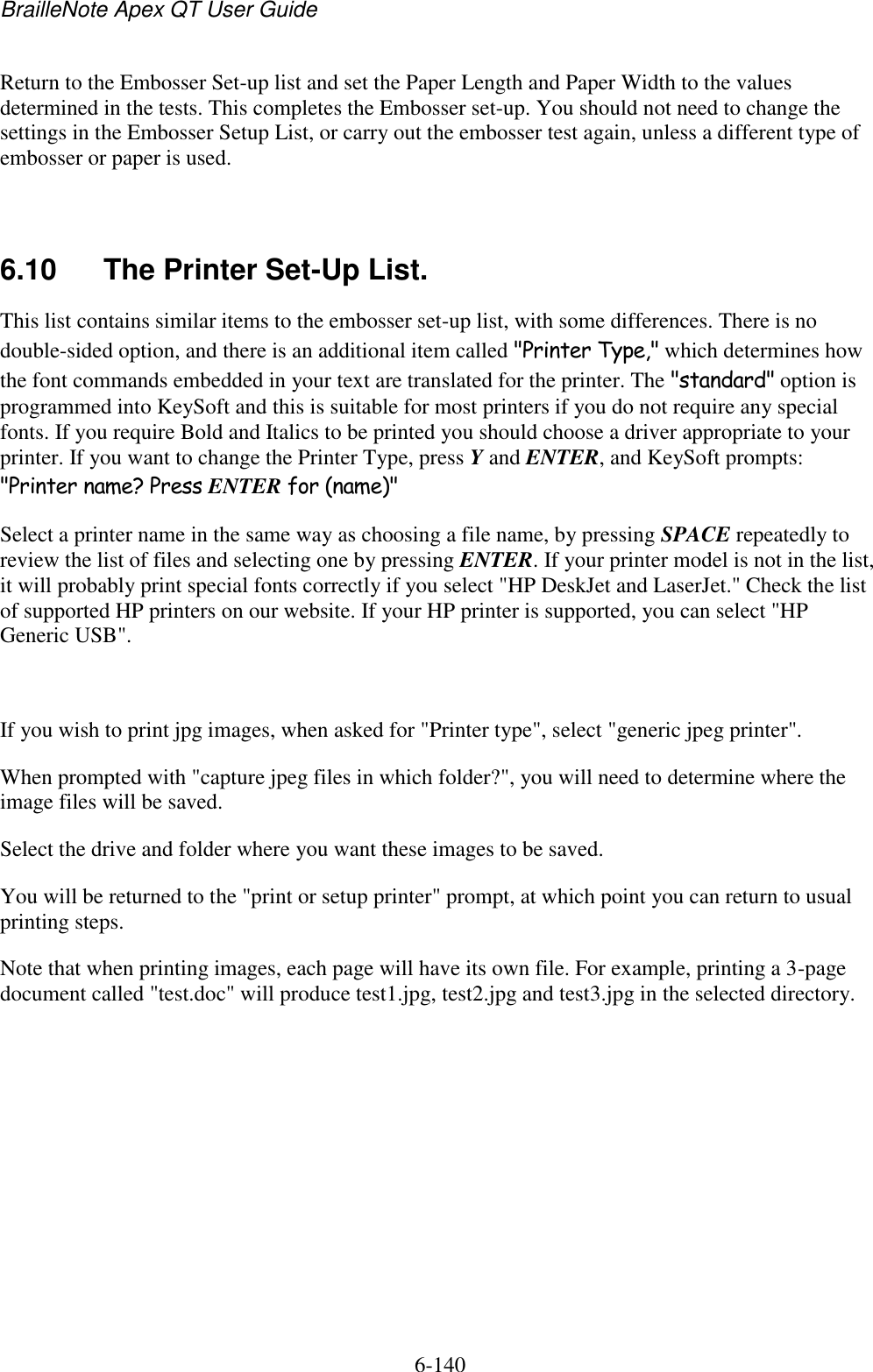 BrailleNote Apex QT User Guide  6-140   Return to the Embosser Set-up list and set the Paper Length and Paper Width to the values determined in the tests. This completes the Embosser set-up. You should not need to change the settings in the Embosser Setup List, or carry out the embosser test again, unless a different type of embosser or paper is used.   6.10  The Printer Set-Up List. This list contains similar items to the embosser set-up list, with some differences. There is no double-sided option, and there is an additional item called &quot;Printer Type,&quot; which determines how the font commands embedded in your text are translated for the printer. The &quot;standard&quot; option is programmed into KeySoft and this is suitable for most printers if you do not require any special fonts. If you require Bold and Italics to be printed you should choose a driver appropriate to your printer. If you want to change the Printer Type, press Y and ENTER, and KeySoft prompts: &quot;Printer name? Press ENTER for (name)&quot; Select a printer name in the same way as choosing a file name, by pressing SPACE repeatedly to review the list of files and selecting one by pressing ENTER. If your printer model is not in the list, it will probably print special fonts correctly if you select &quot;HP DeskJet and LaserJet.&quot; Check the list of supported HP printers on our website. If your HP printer is supported, you can select &quot;HP Generic USB&quot;.   If you wish to print jpg images, when asked for &quot;Printer type&quot;, select &quot;generic jpeg printer&quot;.  When prompted with &quot;capture jpeg files in which folder?&quot;, you will need to determine where the image files will be saved. Select the drive and folder where you want these images to be saved.  You will be returned to the &quot;print or setup printer&quot; prompt, at which point you can return to usual printing steps.  Note that when printing images, each page will have its own file. For example, printing a 3-page document called &quot;test.doc&quot; will produce test1.jpg, test2.jpg and test3.jpg in the selected directory.      