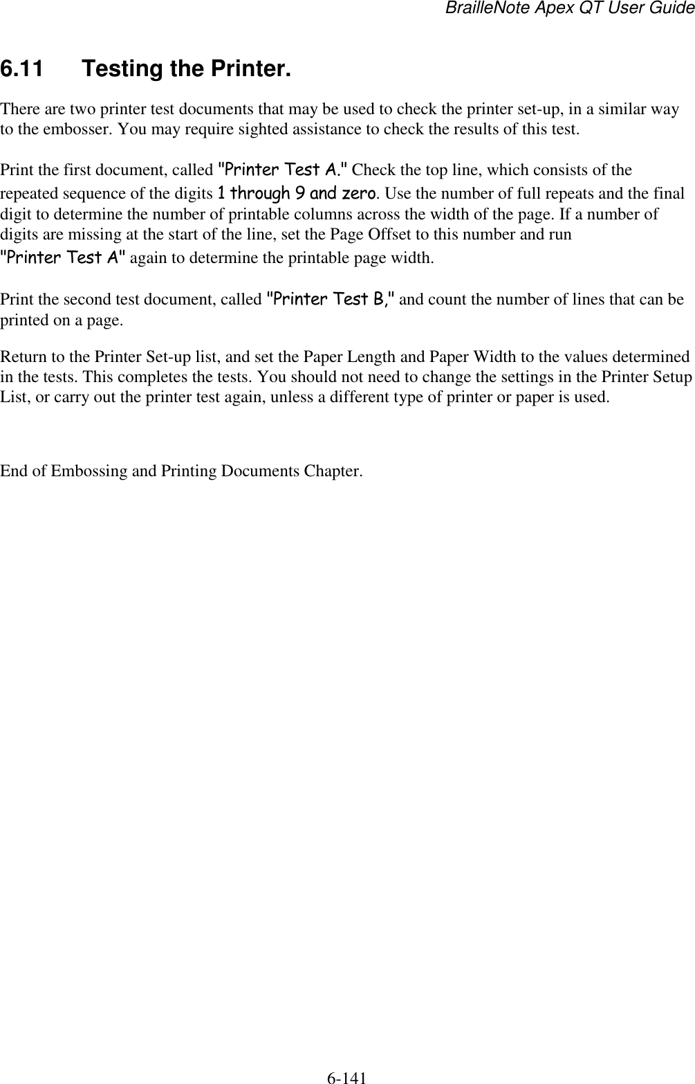 BrailleNote Apex QT User Guide  6-141   6.11  Testing the Printer. There are two printer test documents that may be used to check the printer set-up, in a similar way to the embosser. You may require sighted assistance to check the results of this test. Print the first document, called &quot;Printer Test A.&quot; Check the top line, which consists of the repeated sequence of the digits 1 through 9 and zero. Use the number of full repeats and the final digit to determine the number of printable columns across the width of the page. If a number of digits are missing at the start of the line, set the Page Offset to this number and run &quot;Printer Test A&quot; again to determine the printable page width. Print the second test document, called &quot;Printer Test B,&quot; and count the number of lines that can be printed on a page. Return to the Printer Set-up list, and set the Paper Length and Paper Width to the values determined in the tests. This completes the tests. You should not need to change the settings in the Printer Setup List, or carry out the printer test again, unless a different type of printer or paper is used.  End of Embossing and Printing Documents Chapter.   
